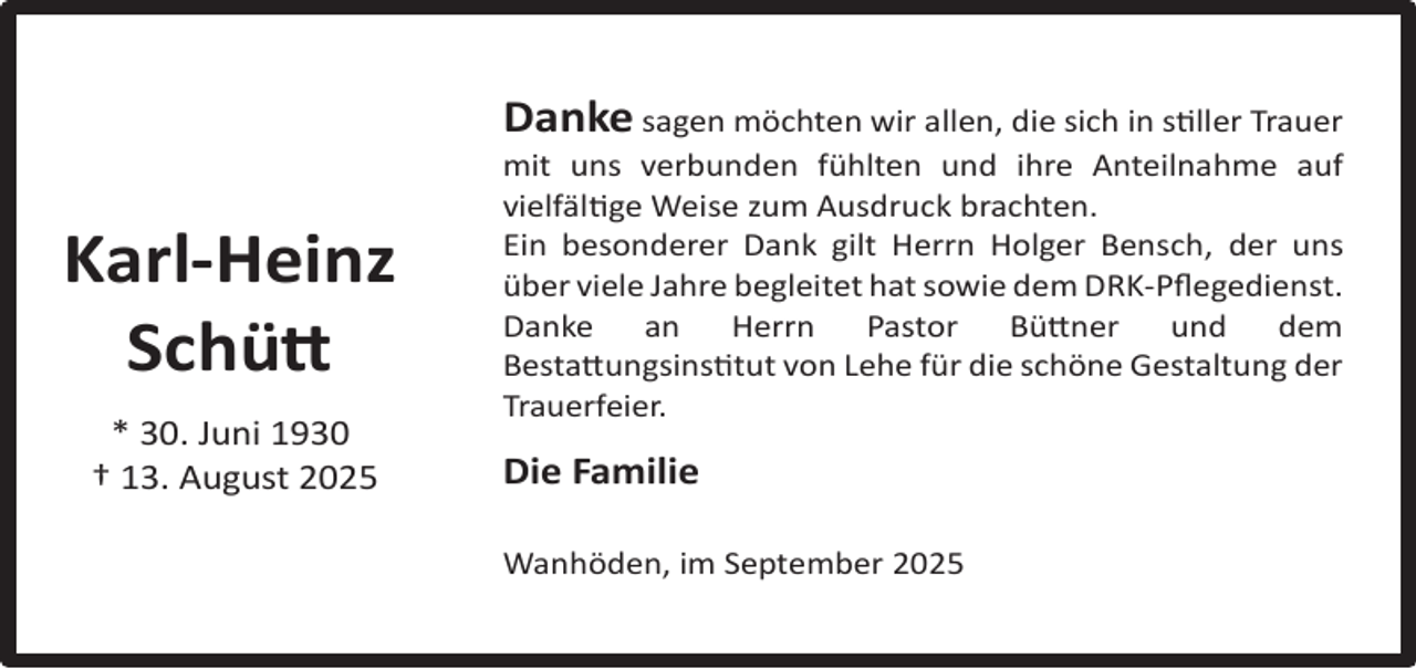 <p>Danke sagen möchten wir allen, die sich in stiller Trauer</p><p>Karl-Heinz<br />Schütt<br />* 30. Juni 1930<br />† 13. August 2025</p><p>mit uns verbunden fühlten und ihre Anteilnahme auf<br />vielfältige Weise zum Ausdruck brachten.<br />Ein besonderer Dank gilt Herrn Holger Bensch, der uns<br />über viele Jahre begleitet hat sowie dem DRK-Pﬂegedienst.<br />Danke<br />an<br />Herrn<br />Pastor<br />Büttner<br />und<br />dem<br />Bestattungsinstitut von Lehe für die schöne Gestaltung der<br />Trauerfeier.</p><p>Die Familie<br />Wanhöden, im September 2025</p>