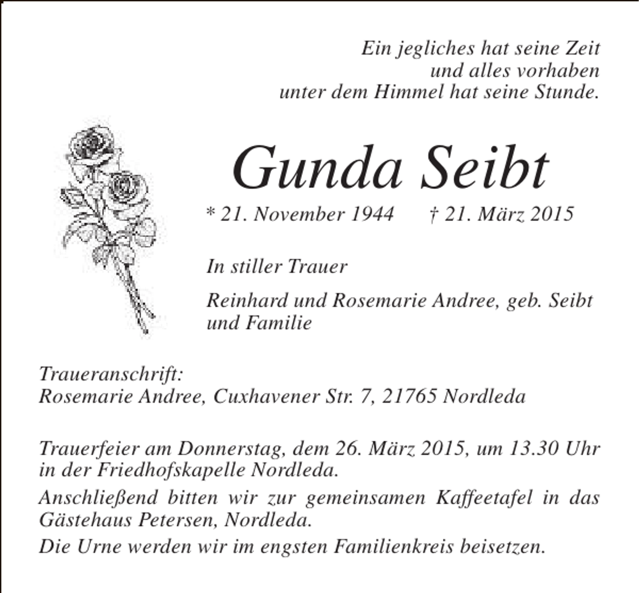 <p>Ein jegliches hat seine Zeit<br />und alles vorhaben<br />unter dem Himmel hat seine Stunde.</p><p>Gunda Seibt</p><p>* 21. November 1944</p><p>† 21. März 2015</p><p>In stiller Trauer<br />Reinhard und Rosemarie Andree, geb. Seibt<br />und Familie<br />Traueranschrift:<br />Rosemarie Andree, Cuxhavener Str. 7, 21765 Nordleda<br />Trauerfeier am Donnerstag, dem 26. März 2015, um 13.30 Uhr<br />in der Friedhofskapelle Nordleda.<br />Anschließend bitten wir zur gemeinsamen Kaffeetafel in das<br />Gästehaus Petersen, Nordleda.<br />Die Urne werden wir im engsten Familienkreis beisetzen.</p>