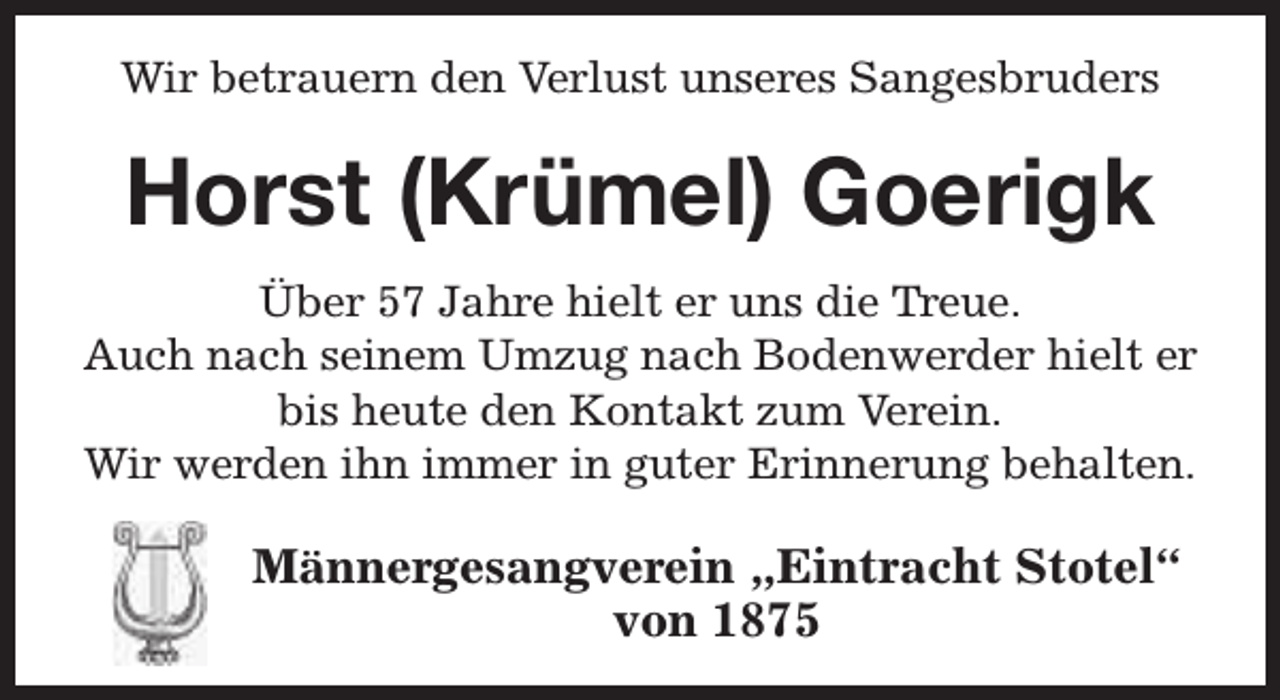 <p>Wir betrauern den Verlust unseres Sangesbruders</p><p>Horst (Krümel) Goerigk<br />Über 57 Jahre hielt er uns die Treue.<br />Auch nach seinem Umzug nach Bodenwerder hielt er<br />bis heute den Kontakt zum Verein.<br />Wir werden ihn immer in guter Erinnerung behalten.</p><p>Männergesangverein „Eintracht Stotel“<br />von 1875</p>