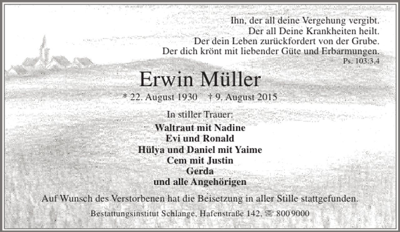 <p>Ihn, der all deine Vergehung vergibt.<br />Der all Deine Krankheiten heilt.<br />Der dein Leben zurückfordert von der Grube.<br />Der dich krönt mit liebender Güte und Erbarmungen.</p><p>Erwin Müller</p><p>* 22. August 1930</p><p>Ps. 103:3,4</p><p>† 9. August 2015</p><p>In stiller Trauer:<br />Waltraut mit Nadine<br />Evi und Ronald<br />Hülya und Daniel mit Yaime<br />Cem mit Justin<br />Gerda<br />und alle Angehörigen<br />Auf Wunsch des Verstorbenen hat die Beisetzung in aller Stille stattgefunden.<br />Bestattungsinstitut Schlange, Hafenstraße 142,  800 9000</p>