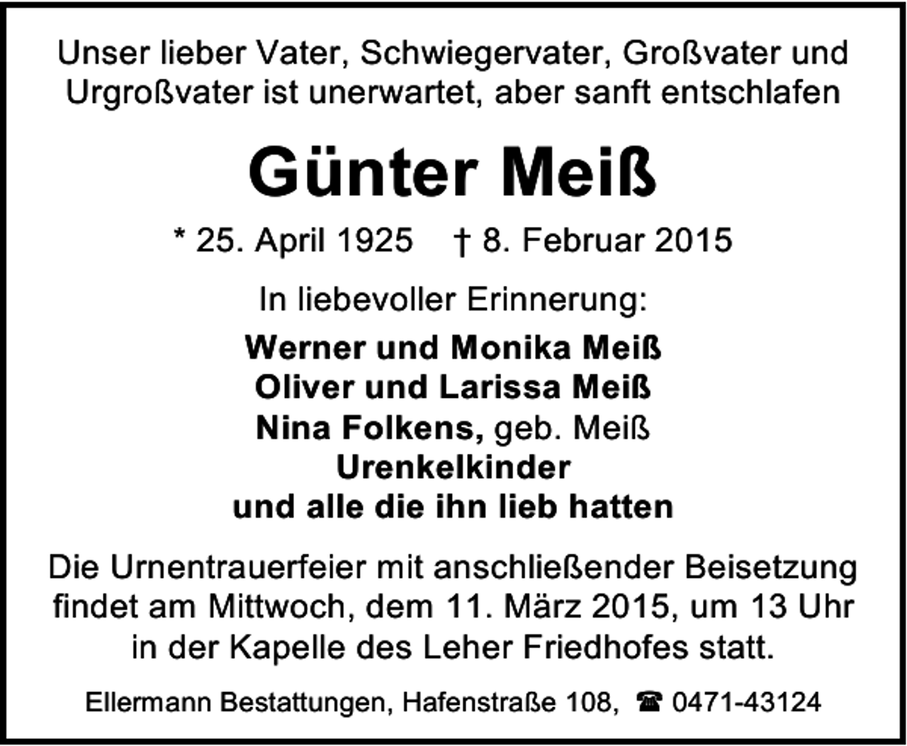 <p>Unser lieber Vater, Schwiegervater, Großvater und<br />Urgroßvater ist unerwartet, aber sanft entschlafen</p><p>Günter Meiß</p><p>* 25. April 1925</p><p>† 8. Februar 2015</p><p>In liebevoller Erinnerung:<br />Werner und Monika Meiß<br />Oliver und Larissa Meiß<br />Nina Folkens, geb. Meiß<br />Urenkelkinder<br />und alle die ihn lieb hatten<br />Die Urnentrauerfeier mit anschließender Beisetzung<br />findet am Mittwoch, dem 11. März 2015, um 13 Uhr<br />in der Kapelle des Leher Friedhofes statt.<br />Ellermann Bestattungen, Hafenstraße 108,  0471-43124</p>