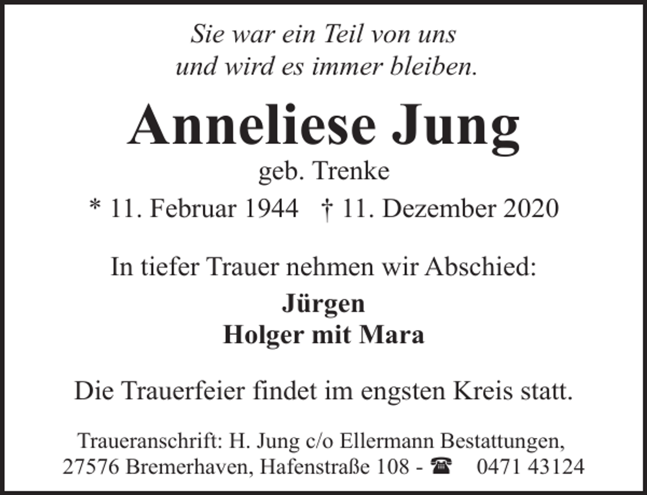 <p>Sie war ein Teil von uns<br />und wird es immer bleiben.</p><p>Anneliese Jung</p><p>geb. Trenke<br />* 11. Februar 1944 † 11. Dezember 2020<br />In tiefer Trauer nehmen wir Abschied:<br />Jürgen<br />Holger mit Mara<br />Die Trauerfeier findet im engsten Kreis statt.<br />Traueranschrift: H. Jung c/o Ellermann Bestattungen,<br />27576 Bremerhaven, Hafenstraße 108 - ( 0471 43124</p>