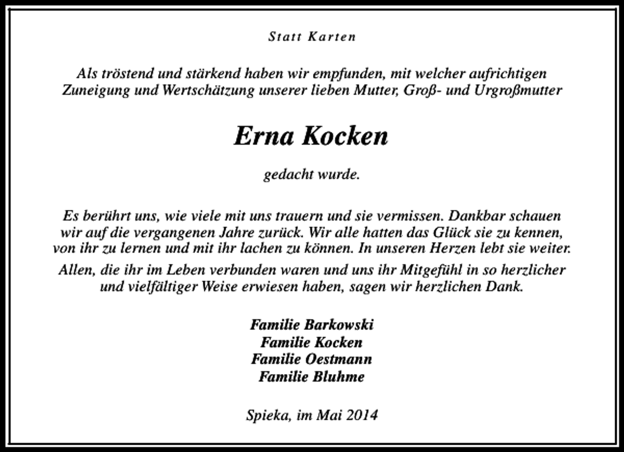 <p>Statt Karten</p><p>Als tröstend und stärkend haben wir empfunden, mit welcher aufrichtigen<br />Zuneigung und Wertschätzung unserer lieben Mutter, Groß- und Urgroßmutter</p><p>Erna Kocken<br />gedacht wurde.<br />Es berührt uns, wie viele mit uns trauern und sie vermissen. Dankbar schauen<br />wir auf die vergangenen Jahre zurück. Wir alle hatten das Glück sie zu kennen,<br />von ihr zu lernen und mit ihr lachen zu können. In unseren Herzen lebt sie weiter.<br />Allen, die ihr im Leben verbunden waren und uns ihr Mitgefühl in so herzlicher<br />und vielfältiger Weise erwiesen haben, sagen wir herzlichen Dank.<br />Familie Barkowski<br />Familie Kocken<br />Familie Oestmann<br />Familie Bluhme<br />Spieka, im Mai 2014</p>