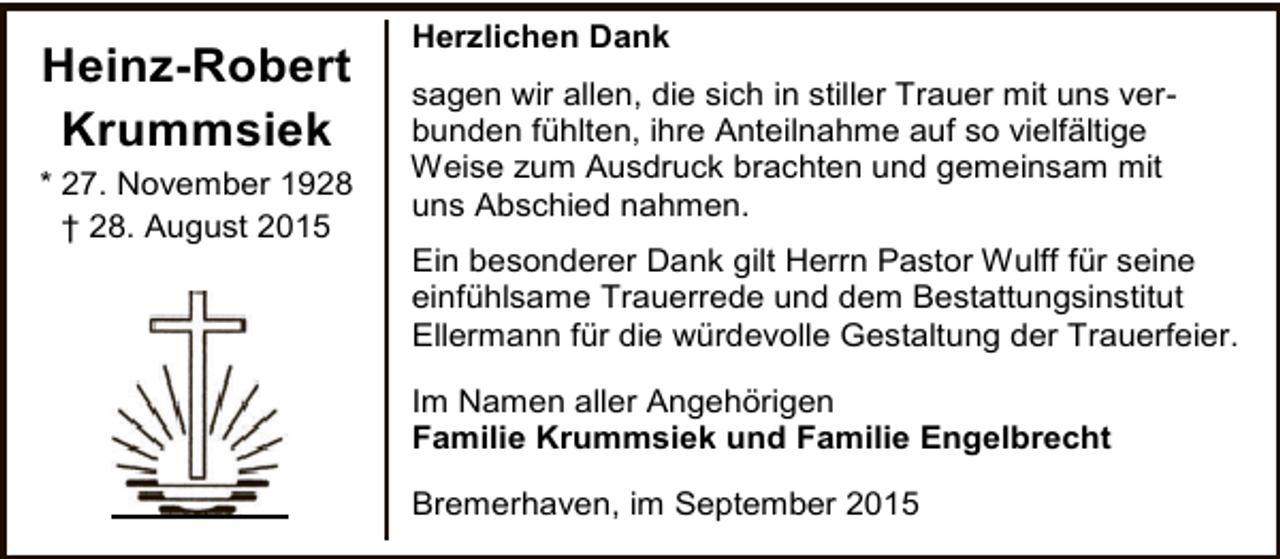 <p>Heinz-Robert<br />Krummsiek<br />* 27. November 1928<br />† 28. August 2015</p><p>Herzlichen Dank<br />sagen wir allen, die sich in stiller Trauer mit uns verbunden fühlten, ihre Anteilnahme auf so vielfältige<br />Weise zum Ausdruck brachten und gemeinsam mit<br />uns Abschied nahmen.<br />Ein besonderer Dank gilt Herrn Pastor Wulff für seine<br />einfühlsame Trauerrede und dem Bestattungsinstitut<br />Ellermann für die würdevolle Gestaltung der Trauerfeier.<br />Im Namen aller Angehörigen<br />Familie Krummsiek und Familie Engelbrecht<br />Bremerhaven, im September 2015</p>