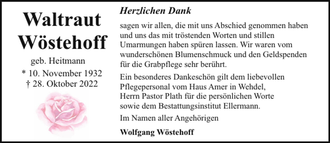 <p>Waltraut<br />Wöstehoff<br />geb. Heitmann<br />* 10. November 1932<br />† 28. Oktober 2022</p><p>Herzlichen Dank<br />sagen wir allen, die mit uns Abschied genommen haben<br />und uns das mit tröstenden Worten und stillen<br />Umarmungen haben spüren lassen. Wir waren vom<br />wunderschönen Blumenschmuck und den Geldspenden<br />für die Grabpflege sehr berührt.<br />Ein besonderes Dankeschön gilt dem liebevollen<br />Pflegepersonal vom Haus Amer in Wehdel,<br />Herrn Pastor Plath für die persönlichen Worte<br />sowie dem Bestattungsinstitut Ellermann.<br />Im Namen aller Angehörigen<br />Wolfgang Wöstehoff</p>