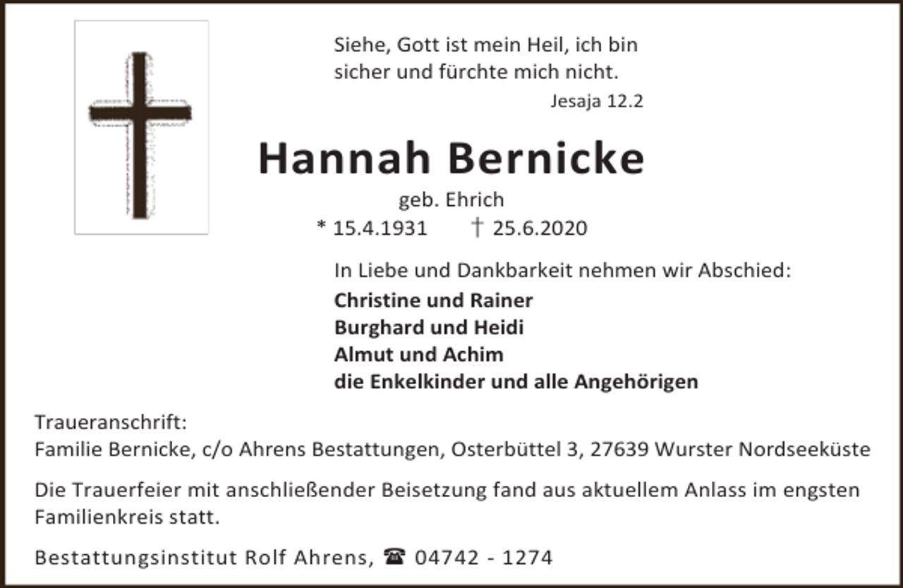 <p>Siehe, Gott ist mein Heil, ich bin<br />sicher und fürchte mich nicht.<br />Jesaja 12.2</p><p>Hannah Bernicke<br />geb. Ehrich<br />* 15.4.1931<br />† 25.6.2020</p><p>In Liebe und Dankbarkeit nehmen wir Abschied:<br />Christine und Rainer<br />Burghard und Heidi<br />Almut und Achim<br />die Enkelkinder und alle Angehörigen<br />Traueranschrift:<br />Familie Bernicke, c/o Ahrens Bestattungen, Osterbüttel 3, 27639 Wurster Nordseeküste<br />Die Trauerfeier mit anschließender Beisetzung fand aus aktuellem Anlass im engsten<br />Familienkreis statt.<br />Bestattungsinstitut Rolf Ahrens,  04742 - 1274</p>