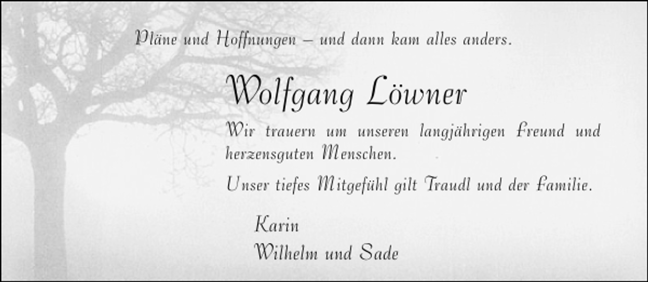 <p>Pläne und Hoffnungen – und dann kam alles anders.</p><p>Wolfgang Löwner</p><p>Wir trauern um unseren langjährigen Freund und<br />herzensguten Menschen.<br />Unser tiefes Mitgefühl gilt Traudl und der Familie.</p><p>Karin<br />Wilhelm und Sade</p>