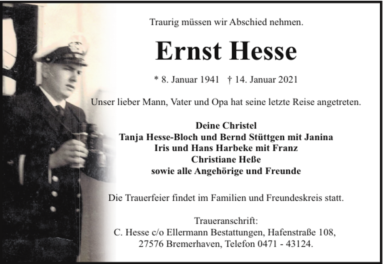 <p>Traurig müssen wir Abschied nehmen.</p><p>Ernst Hesse<br />* 8. Januar 1941 † 14. Januar 2021<br />Unser lieber Mann, Vater und Opa hat seine letzte Reise angetreten.<br />Deine Christel<br />Tanja Hesse-Bloch und Bernd Stüttgen mit Janina<br />Iris und Hans Harbeke mit Franz<br />Christiane Heße<br />sowie alle Angehörige und Freunde<br />Die Trauerfeier findet im Familien und Freundeskreis statt.<br />Traueranschrift:<br />C. Hesse c/o Ellermann Bestattungen, Hafenstraße 108,<br />27576 Bremerhaven, Telefon 0471 - 43124.</p>