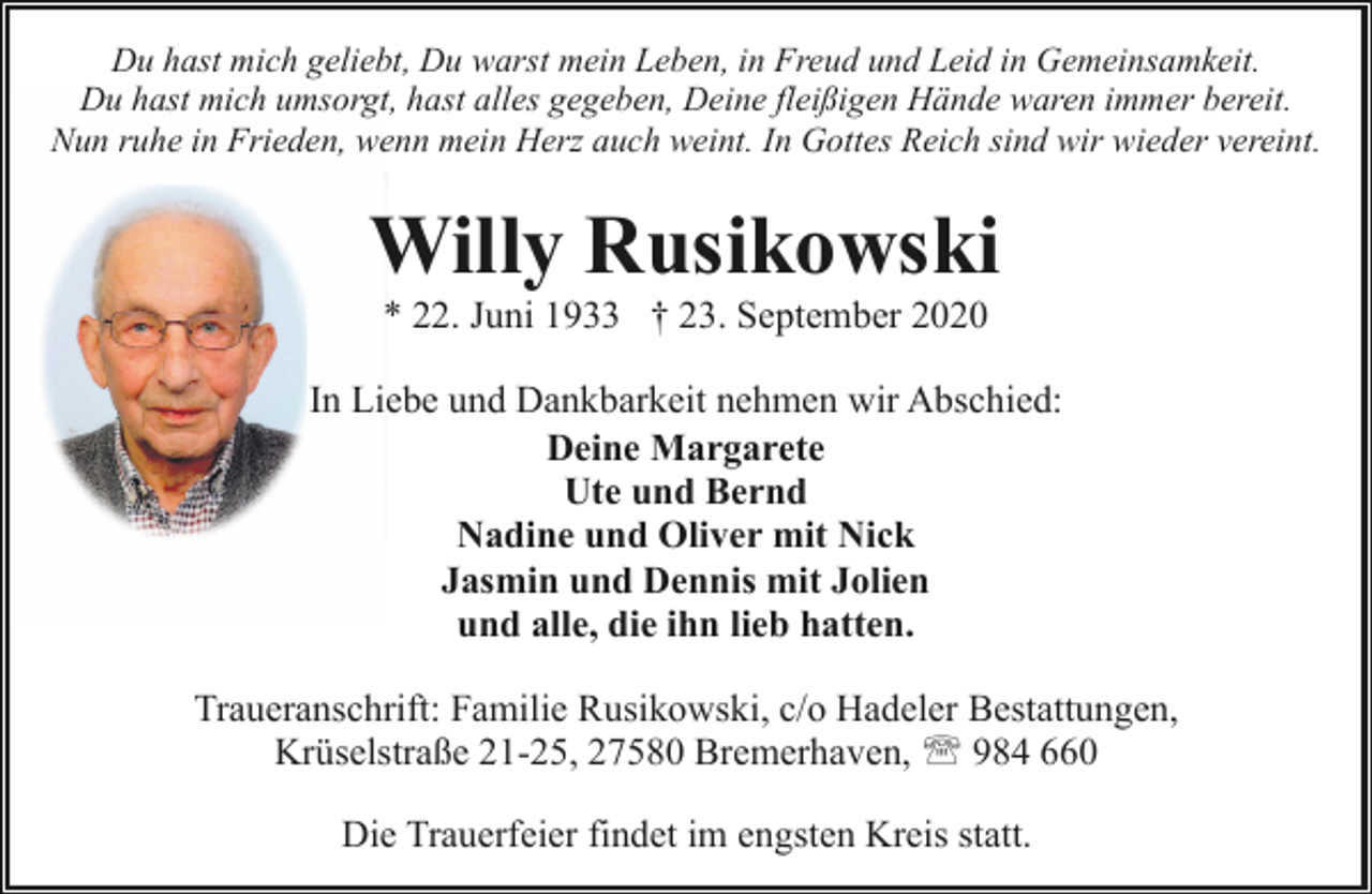 <p>Du hast mich geliebt, Du warst mein Leben, in Freud und Leid in Gemeinsamkeit.<br />Du hast mich umsorgt, hast alles gegeben, Deine fleißigen Hände waren immer bereit.<br />Nun ruhe in Frieden, wenn mein Herz auch weint. In Gottes Reich sind wir wieder vereint.</p><p>Willy Rusikowski<br />* 22. Juni 1933 † 23. September 2020</p><p>In Liebe und Dankbarkeit nehmen wir Abschied:<br />Deine Margarete<br />Ute und Bernd<br />Nadine und Oliver mit Nick<br />Jasmin und Dennis mit Jolien<br />und alle, die ihn lieb hatten.<br />Traueranschrift: Familie Rusikowski, c/o Hadeler Bestattungen,<br />Krüselstraße 21-25, 27580 Bremerhaven, ' 984 660<br />Die Trauerfeier findet im engsten Kreis statt.</p>