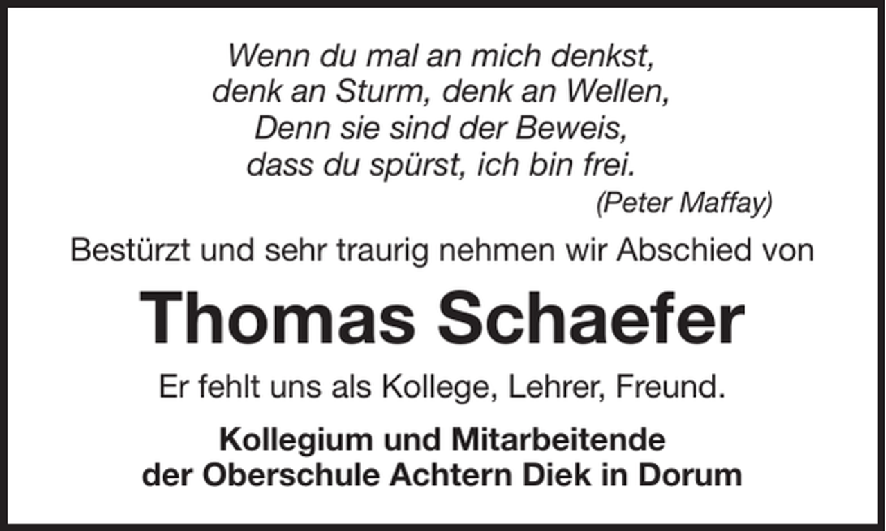 <p>Wenn du mal an mich denkst,<br />denk an Sturm, denk an Wellen,<br />Denn sie sind der Beweis,<br />dass du spürst, ich bin frei.<br />(Peter Maffay)</p><p>Bestürzt und sehr traurig nehmen wir Abschied von</p><p>Thomas Schaefer<br />Er fehlt uns als Kollege, Lehrer, Freund.<br />Kollegium und Mitarbeitende<br />der Oberschule Achtern Diek in Dorum</p>