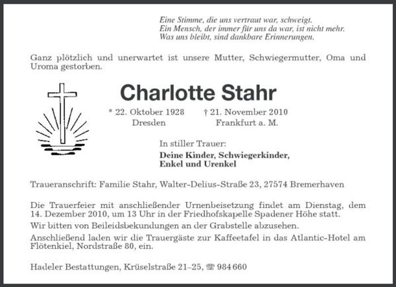 <p>Eine Stimme, die uns vertraut war, schweigt.<br />Ein Mensch, der immer für uns da war, ist nicht mehr.<br />Was uns bleibt, sind dankbare Erinnerungen.<br />Ganz plötzlich und unerwartet ist unsere Mutter, Schwiegermutter, Oma und<br />Uroma gestorben.<br />Charlotte Stahr<br />* 22. Oktober 1928 † 21. November 2010<br />Dresden Frankfurt a. M.<br />In stiller Trauer:<br />Deine Kinder, Schwiegerkinder,<br />Enkel und Urenkel<br />Traueranschrift: Familie Stahr, Walter-Delius-Straße 23, 27574 Bremerhaven<br />Die Trauerfeier mit anschließender Urnenbeisetzung findet am Dienstag, dem<br />14. Dezember 2010, um 13 Uhr in der Friedhofskapelle Spadener Höhe statt.<br />Wir bitten von Beileidsbekundungen an der Grabstelle abzusehen.<br />Anschließend laden wir die Trauergäste zur Kaffeetafel in das Atlantic-Hotel am Flötenkiel, Nordstraße 80, ein.<br />Hadeler Bestattungen, Krüselstraße 21–25, T 984 660</p>