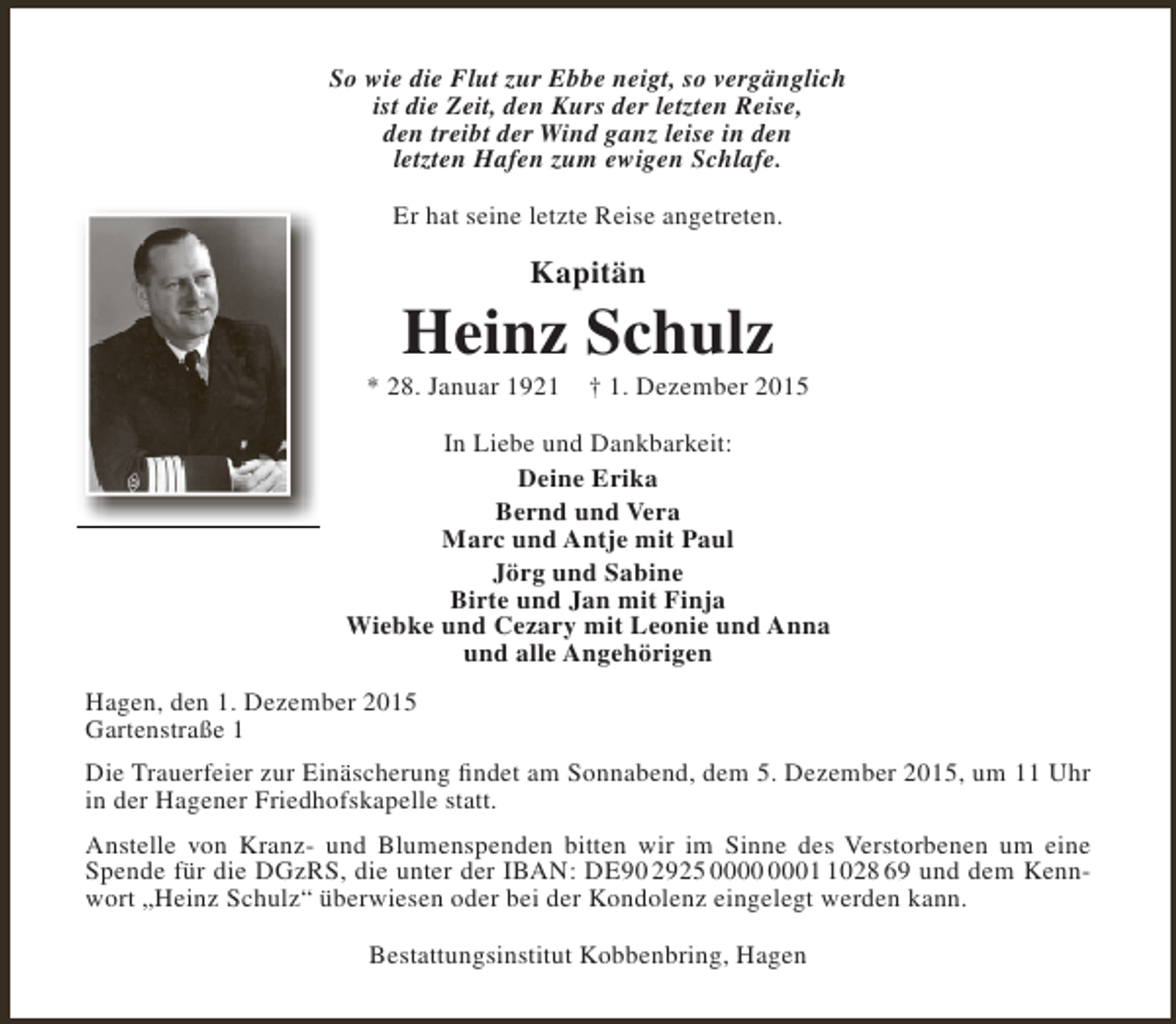 <p>So wie die Flut zur Ebbe neigt, so vergänglich<br />ist die Zeit, den Kurs der letzten Reise,<br />den treibt der Wind ganz leise in den<br />letzten Hafen zum ewigen Schlafe.<br />Er hat seine letzte Reise angetreten.</p><p>Kapitän</p><p>Heinz Schulz</p><p>* 28. Januar 1921</p><p>† 1. Dezember 2015</p><p>In Liebe und Dankbarkeit:<br />Deine Erika<br />Bernd und Vera<br />Marc und Antje mit Paul<br />Jörg und Sabine<br />Birte und Jan mit Finja<br />Wiebke und Cezary mit Leonie und Anna<br />und alle Angehörigen<br />Hagen, den 1. Dezember 2015<br />Gartenstraße 1<br />Die Trauerfeier zur Einäscherung findet am Sonnabend, dem 5. Dezember 2015, um 11 Uhr<br />in der Hagener Friedhofskapelle statt.<br />Anstelle von Kranz- und Blumenspenden bitten wir im Sinne des Verstorbenen um eine<br />Spende für die DGzRS, die unter der IBAN: DE90 2925 0028 69 und dem Kennwort „Heinz Schulz“ überwiesen oder bei der Kondolenz eingelegt werden kann.<br />Bestattungsinstitut Kobbenbring, Hagen</p>