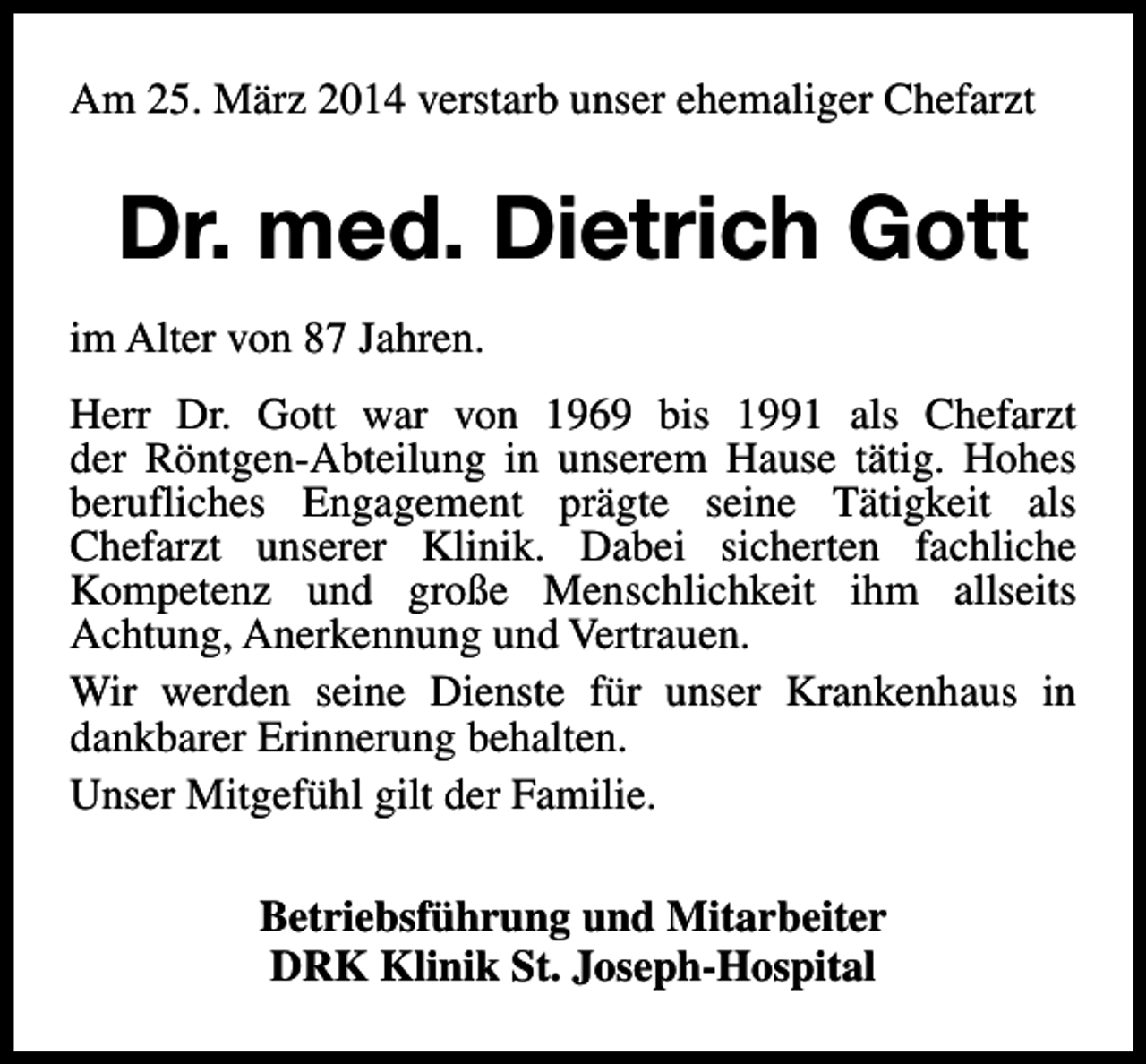 <p>Am 25. März 2014 verstarb unser ehemaliger Chefarzt</p><p>Dr. med. Dietrich Gott<br />im Alter von 87 Jahren.<br />Herr Dr. Gott war von 1969 bis 1991 als Chefarzt<br />der Röntgen-Abteilung in unserem Hause tätig. Hohes<br />berufliches Engagement prägte seine Tätigkeit als<br />Chefarzt unserer Klinik. Dabei sicherten fachliche<br />Kompetenz und große Menschlichkeit ihm allseits<br />Achtung, Anerkennung und Vertrauen.<br />Wir werden seine Dienste für unser Krankenhaus in<br />dankbarer Erinnerung behalten.<br />Unser Mitgefühl gilt der Familie.<br />Betriebsführung und Mitarbeiter<br />DRK Klinik St. Joseph-Hospital</p>