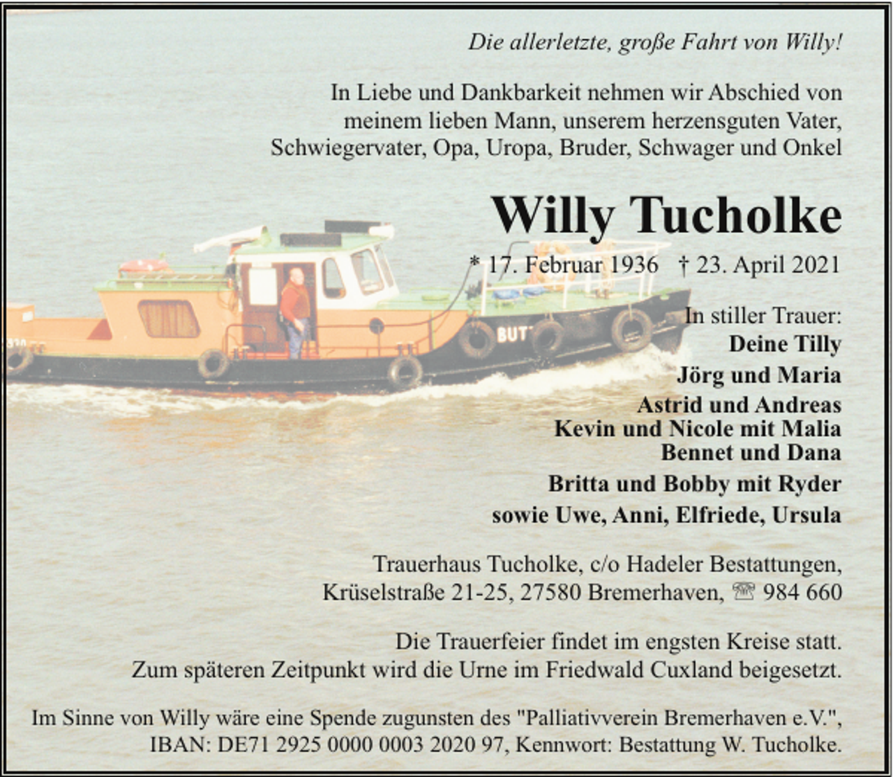 <p>Die allerletzte, große Fahrt von Willy!<br />In Liebe und Dankbarkeit nehmen wir Abschied von<br />meinem lieben Mann, unserem herzensguten Vater,<br />Schwiegervater, Opa, Uropa, Bruder, Schwager und Onkel</p><p>Willy Tucholke</p><p>* 17. Februar 1936 † 23. April 2021</p><p>In stiller Trauer:<br />Deine Tilly<br />Jörg und Maria<br />Astrid und Andreas<br />Kevin und Nicole mit Malia<br />Bennet und Dana<br />Britta und Bobby mit Ryder<br />sowie Uwe, Anni, Elfriede, Ursula<br />Trauerhaus Tucholke, c/o Hadeler Bestattungen,<br />Krüselstraße 21-25, 27580 Bremerhaven, ' 984 660<br />Die Trauerfeier findet im engsten Kreise statt.<br />Zum späteren Zeitpunkt wird die Urne im Friedwald Cuxland beigesetzt.<br />Im Sinne von Willy wäre eine Spende zugunsten des "Palliativverein Bremerhaven e.V.",<br />IBAN: DE71 2925 03 2020 97, Kennwort: Bestattung W. Tucholke.</p>