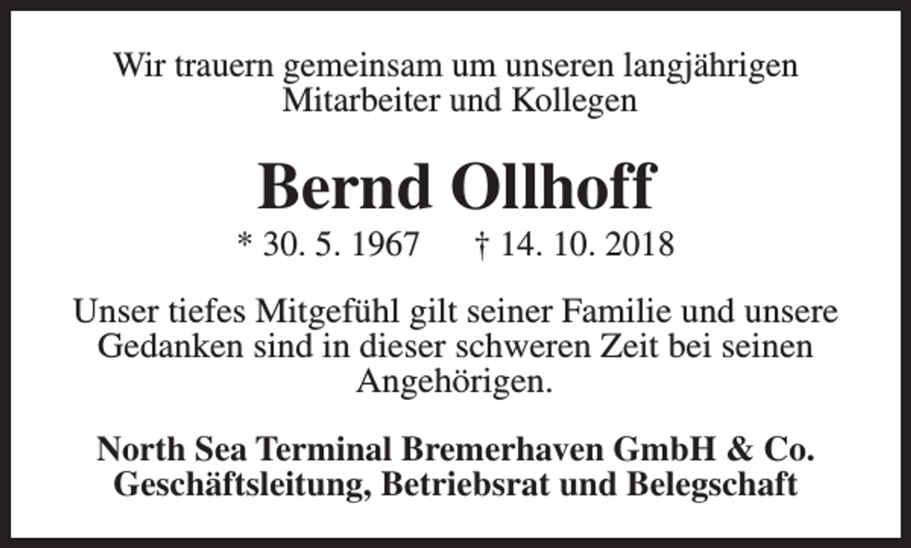 <p>Wir trauern gemeinsam um unseren langjährigen<br />Mitarbeiter und Kollegen</p><p>Bernd Ollhoff</p><p>* 30. 5. 1967</p><p>† 14. 10. 2018</p><p>Unser tiefes Mitgefühl gilt seiner Familie und unsere<br />Gedanken sind in dieser schweren Zeit bei seinen<br />Angehörigen.<br />North Sea Terminal Bremerhaven GmbH &amp; Co.<br />Geschäftsleitung, Betriebsrat und Belegschaft</p>