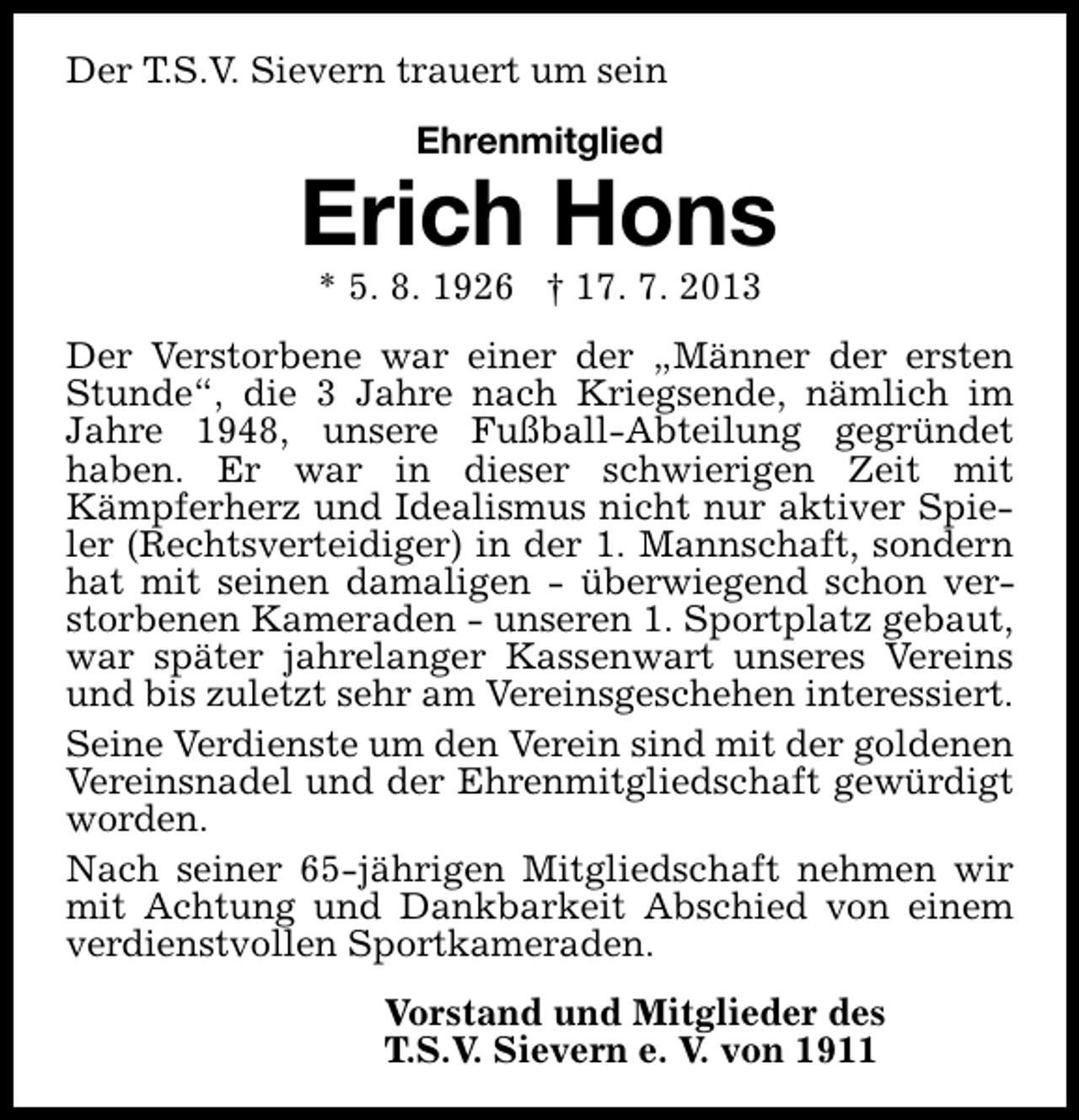 <p>Der T.S.V. Sievern trauert um sein<br />Ehrenmitglied</p><p>Erich Hons<br />* 5. 8. 1926 † 17. 7. 2013</p><p>Der Verstorbene war einer der „Männer der ersten<br />Stunde“, die 3 Jahre nach Kriegsende, nämlich im<br />Jahre 1948, unsere Fußball-Abteilung gegründet<br />haben. Er war in dieser schwierigen Zeit mit<br />Kämpferherz und Idealismus nicht nur aktiver Spieler (Rechtsverteidiger) in der 1. Mannschaft, sondern<br />hat mit seinen damaligen - überwiegend schon verstorbenen Kameraden - unseren 1. Sportplatz gebaut,<br />war später jahrelanger Kassenwart unseres Vereins<br />und bis zuletzt sehr am Vereinsgeschehen interessiert.<br />Seine Verdienste um den Verein sind mit der goldenen<br />Vereinsnadel und der Ehrenmitgliedschaft gewürdigt<br />worden.<br />Nach seiner 65-jährigen Mitgliedschaft nehmen wir<br />mit Achtung und Dankbarkeit Abschied von einem<br />verdienstvollen Sportkameraden.<br />Vorstand und Mitglieder des<br />T.S.V. Sievern e. V. von 1911</p>