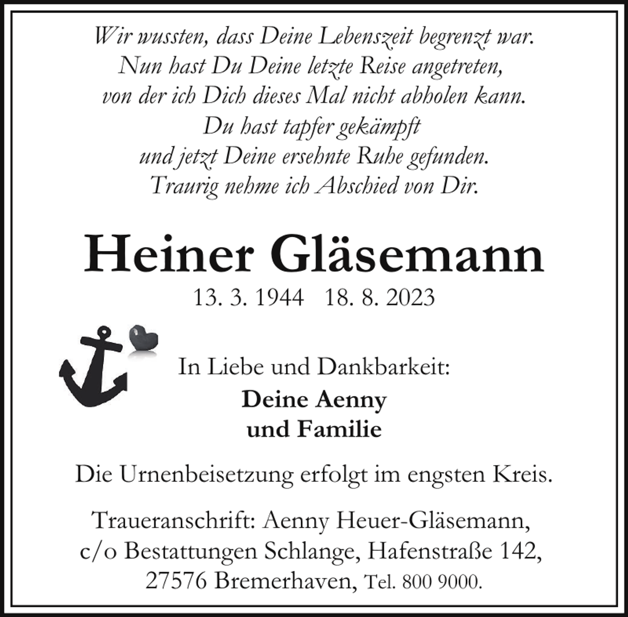 <p>Wir wussten, dass Deine Lebenszeit begrenzt war.<br />Nun hast Du Deine letzte Reise angetreten,<br />von der ich Dich dieses Mal nicht abholen kann.<br />Du hast tapfer gekämpft<br />und jetzt Deine ersehnte Ruhe gefunden.<br />Traurig nehme ich Abschied von Dir.</p><p>Heiner Gläsemann<br />13. 3. 1944 18. 8. 2023</p><p>In Liebe und Dankbarkeit:<br />Deine Aenny<br />und Familie<br />Die Urnenbeisetzung erfolgt im engsten Kreis.<br />Traueranschrift: Aenny Heuer-Gläsemann,<br />c/o Bestattungen Schlange, Hafenstraße 142,<br />27576 Bremerhaven, Tel. 800 9000.</p>