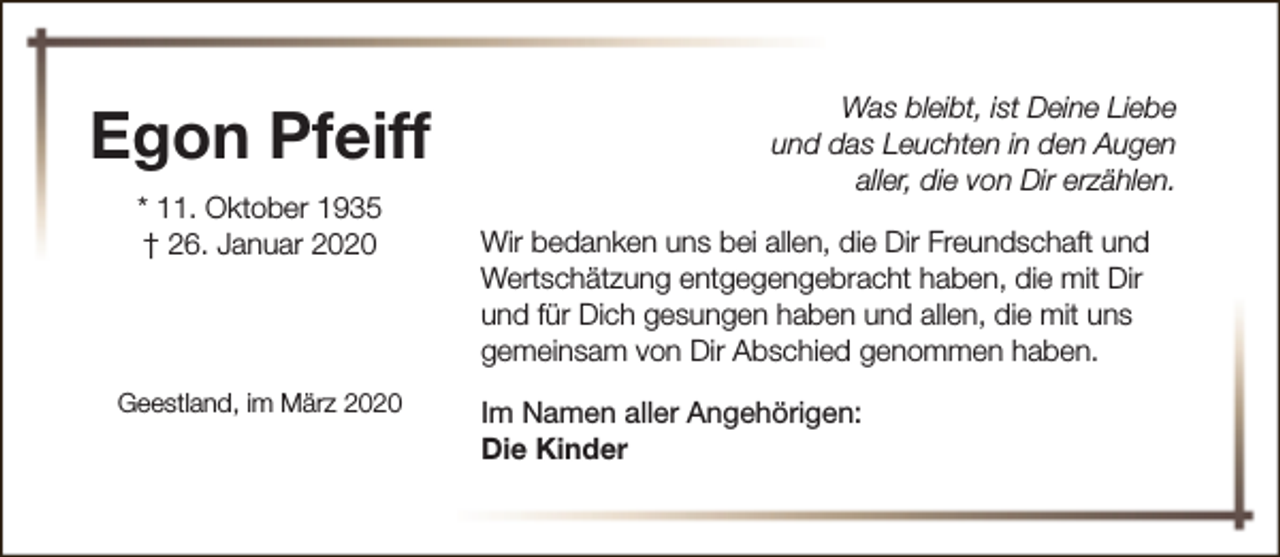 <p>Egon Pfeiff<br />* 11. Oktober 1935<br />† 26. Januar 2020</p><p>Geestland, im März 2020</p><p>Was bleibt, ist Deine Liebe<br />und das Leuchten in den Augen<br />aller, die von Dir erzählen.<br />Wir bedanken uns bei allen, die Dir Freundschaft und<br />Wertschätzung entgegengebracht haben, die mit Dir<br />und für Dich gesungen haben und allen, die mit uns<br />gemeinsam von Dir Abschied genommen haben.<br />Im Namen aller Angehörigen:<br />Die Kinder</p>