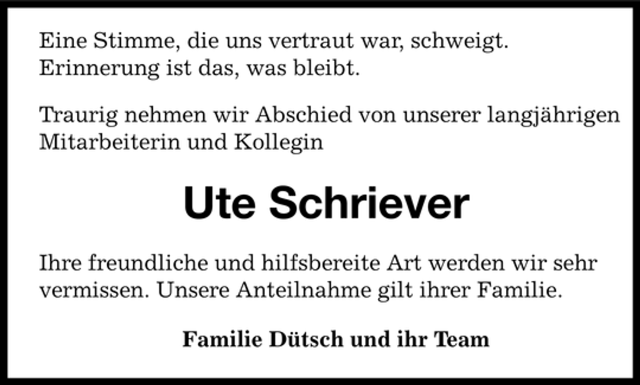 <p>Eine Stimme, die uns vertraut war, schweigt. Erinnerung ist das, was bleibt. Traurig nehmen wir Abschied von unserer langjährigen Mitarbeiterin und Kollegin</p><p>Ute Schriever<br />Ihre freundliche und hilfsbereite Art werden wir sehr vermissen. Unsere Anteilnahme gilt ihrer Familie. Familie Dütsch und ihr Team</p>