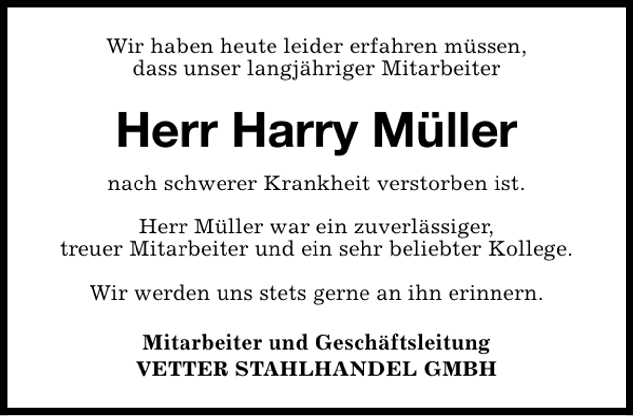 <p>Wir haben heute leider erfahren müssen,<br />dass unser langjähriger Mitarbeiter</p><p>Herr Harry Müller<br />nach schwerer Krankheit verstorben ist.<br />Herr Müller war ein zuverlässiger,<br />treuer Mitarbeiter und ein sehr beliebter Kollege.<br />Wir werden uns stets gerne an ihn erinnern.<br />Mitarbeiter und Geschäftsleitung<br />VETTER STAHLHANDEL GMBH</p>