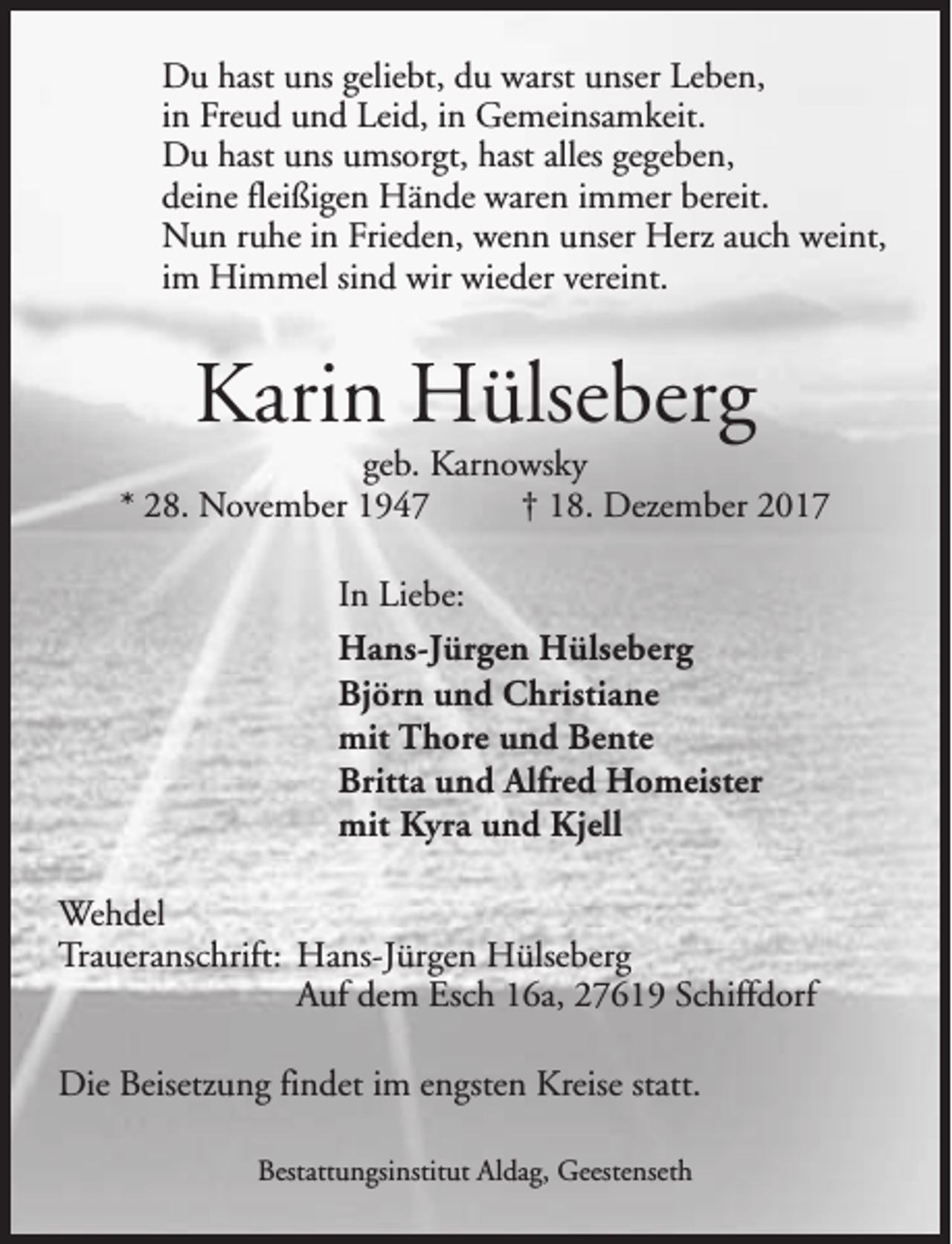 <p>Du hast uns geliebt, du warst unser Leben,<br />in Freud und Leid, in Gemeinsamkeit.<br />Du hast uns umsorgt, hast alles gegeben,<br />deine fleißigen Hände waren immer bereit.<br />Nun ruhe in Frieden, wenn unser Herz auch weint,<br />im Himmel sind wir wieder vereint.</p><p>Karin Hülseberg</p><p>geb. Karnowsky<br />* 28. November 1947<br />† 18. Dezember 2017<br />In Liebe:<br />Hans-Jürgen Hülseberg<br />Björn und Christiane<br />mit Thore und Bente<br />Britta und Alfred Homeister<br />mit Kyra und Kjell<br />Wehdel<br />Traueranschrift: Hans-Jürgen Hülseberg<br />Auf dem Esch 16a, 27619 Schiffdorf<br />Die Beisetzung findet im engsten Kreise statt.<br />Bestattungsinstitut Aldag, Geestenseth</p>