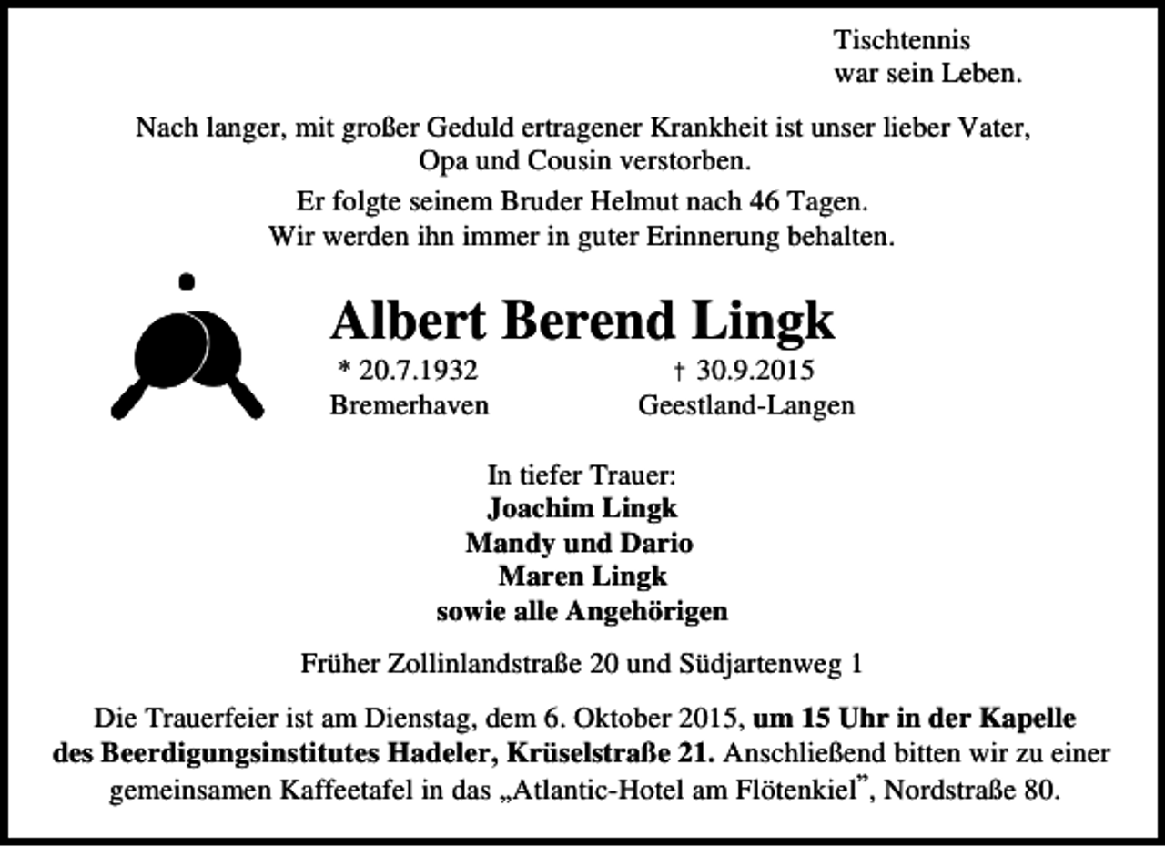 <p>Tischtennis<br />war sein Leben.<br />Nach langer, mit großer Geduld ertragener Krankheit ist unser lieber Vater,<br />Opa und Cousin verstorben.<br />Er folgte seinem Bruder Helmut nach 46 Tagen.<br />Wir werden ihn immer in guter Erinnerung behalten.</p><p>Albert Berend Lingk<br />* 20.7.1932<br />Bremerhaven</p><p>† 30.9.2015<br />Geestland-Langen</p><p>In tiefer Trauer:<br />Joachim Lingk<br />Mandy und Dario<br />Maren Lingk<br />sowie alle Angehörigen<br />Früher Zollinlandstraße 20 und Südjartenweg 1<br />Die Trauerfeier ist am Dienstag, dem 6. Oktober 2015, um 15 Uhr in der Kapelle<br />des Beerdigungsinstitutes Hadeler, Krüselstraße 21. Anschließend bitten wir zu einer<br />,,<br />gemeinsamen Kaffeetafel in das ,,Atlantic-Hotel am Flötenkiel , Nordstraße 80.</p>