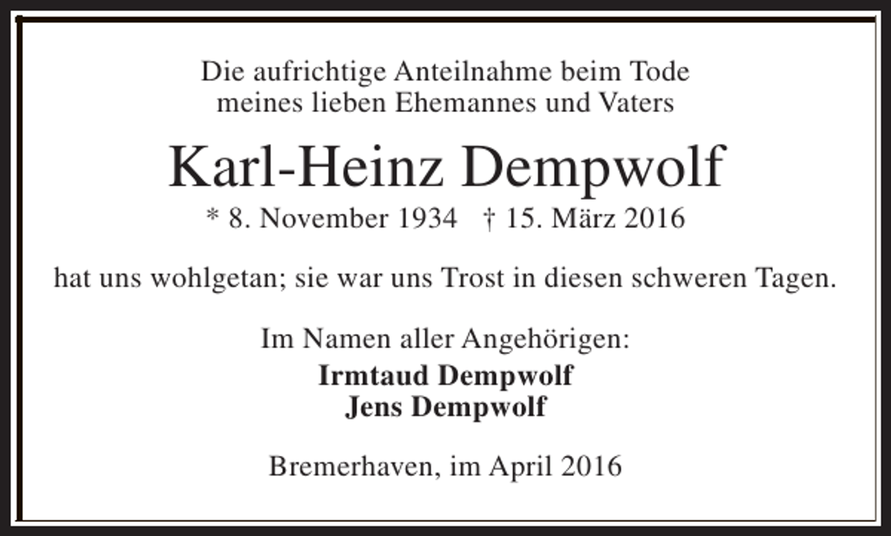 <p>Die aufrichtige Anteilnahme beim Tode<br />meines lieben Ehemannes und Vaters</p><p>Karl-Heinz Dempwolf<br />* 8. November 1934 † 15. März 2016</p><p>hat uns wohlgetan; sie war uns Trost in diesen schweren Tagen.<br />Im Namen aller Angehörigen:<br />Irmtaud Dempwolf<br />Jens Dempwolf<br />Bremerhaven, im April 2016</p>
