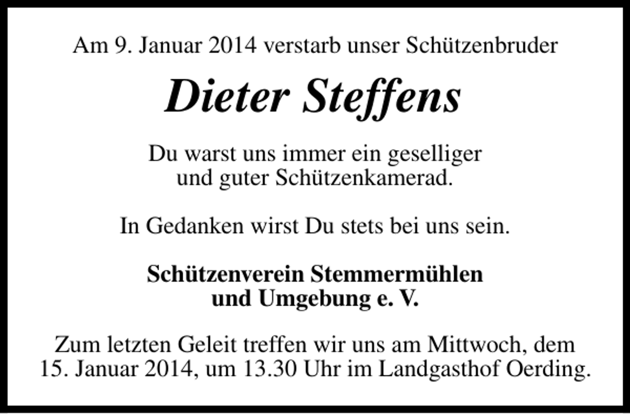 <p>Am 9. Januar 2014 verstarb unser Schützenbruder</p><p>Dieter Steffens<br />Du warst uns immer ein geselliger<br />und guter Schützenkamerad.<br />In Gedanken wirst Du stets bei uns sein.<br />Schützenverein Stemmermühlen<br />und Umgebung e. V.<br />Zum letzten Geleit treffen wir uns am Mittwoch, dem<br />15. Januar 2014, um 13.30 Uhr im Landgasthof Oerding.</p>