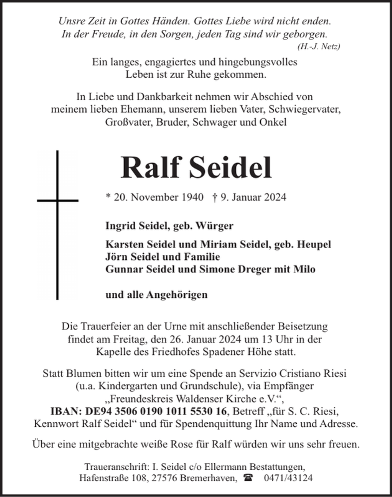 <p>Unsre Zeit in Gottes Händen. Gottes Liebe wird nicht enden.<br />In der Freude, in den Sorgen, jeden Tag sind wir geborgen.</p><p>(H.-J. Netz)</p><p>Ein langes, engagiertes und hingebungsvolles<br />Leben ist zur Ruhe gekommen.<br />In Liebe und Dankbarkeit nehmen wir Abschied von<br />meinem lieben Ehemann, unserem lieben Vater, Schwiegervater,<br />Großvater, Bruder, Schwager und Onkel</p><p>Ralf Seidel<br />* 20. November 1940 † 9. Januar 2024<br />Ingrid Seidel, geb. Würger<br />Karsten Seidel und Miriam Seidel, geb. Heupel<br />Jörn Seidel und Familie<br />Gunnar Seidel und Simone Dreger mit Milo<br />und alle Angehörigen<br />Die Trauerfeier an der Urne mit anschließender Beisetzung<br />findet am Freitag, den 26. Januar 2024 um 13 Uhr in der<br />Kapelle des Friedhofes Spadener Höhe statt.<br />Statt Blumen bitten wir um eine Spende an Servizio Cristiano Riesi<br />(u.a. Kindergarten und Grundschule), via Empfänger<br />„Freundeskreis Waldenser Kirche e.V.“,<br />IBAN: DE94 3506 0190 1011 5530 16, Betreff „für S. C. Riesi,<br />Kennwort Ralf Seidel“ und für Spendenquittung Ihr Name und Adresse.<br />Über eine mitgebrachte weiße Rose für Ralf würden wir uns sehr freuen.<br />Traueranschrift: I. Seidel c/o Ellermann Bestattungen,<br />Hafenstraße 108, 27576 Bremerhaven, ( 0471/43124</p>