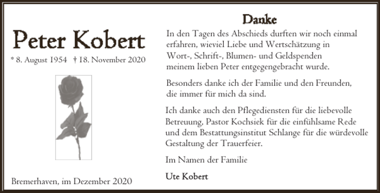 <p>* 8. August 1954 † 18. November 2020</p><p>In den Tagen des Abschieds durften wir noch einmal<br />erfahren, wieviel Liebe und Wertschätzung in<br />Wort-, Schrift-, Blumen- und Geldspenden<br />meinem lieben Peter entgegengebracht wurde.<br />Besonders danke ich der Familie und den Freunden,<br />die immer für mich da sind.<br />Ich danke auch den Pflegediensten für die liebevolle<br />Betreuung, Pastor Kochsiek für die einfühlsame Rede<br />und dem Bestattungsinstitut Schlange für die würdevolle<br />Gestaltung der Trauerfeier.<br />Im Namen der Familie</p><p>Bremerhaven, im Dezember 2020</p>