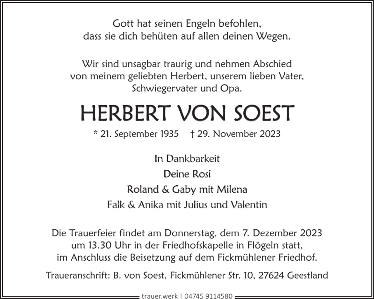 <p>Gott hat seinen Engeln befohlen,<br />dass sie dich behüten auf allen deinen Wegen.<br />Wir sind unsagbar traurig und nehmen Abschied<br />von meinem geliebten Herbert, unserem lieben Vater,<br />Schwiegervater und Opa.</p><p>HERBERT VON SOEST<br />* 21. September 1935</p><p>† 29. November 2023</p><p>In Dankbarkeit<br />Deine Rosi<br />Roland &amp; Gaby mit Milena<br />Falk &amp; Anika mit Julius und Valentin<br />Die Trauerfeier findet am Donnerstag, dem 7. Dezember 2023<br />um 13.30 Uhr in der Friedhofskapelle in Flögeln statt,<br />im Anschluss die Beisetzung auf dem Fickmühlener Friedhof.<br />Traueranschrift: B. von Soest, Fickmühlener Str. 10, 27624 Geestland<br />trauer.werk | 04745 9114580</p>