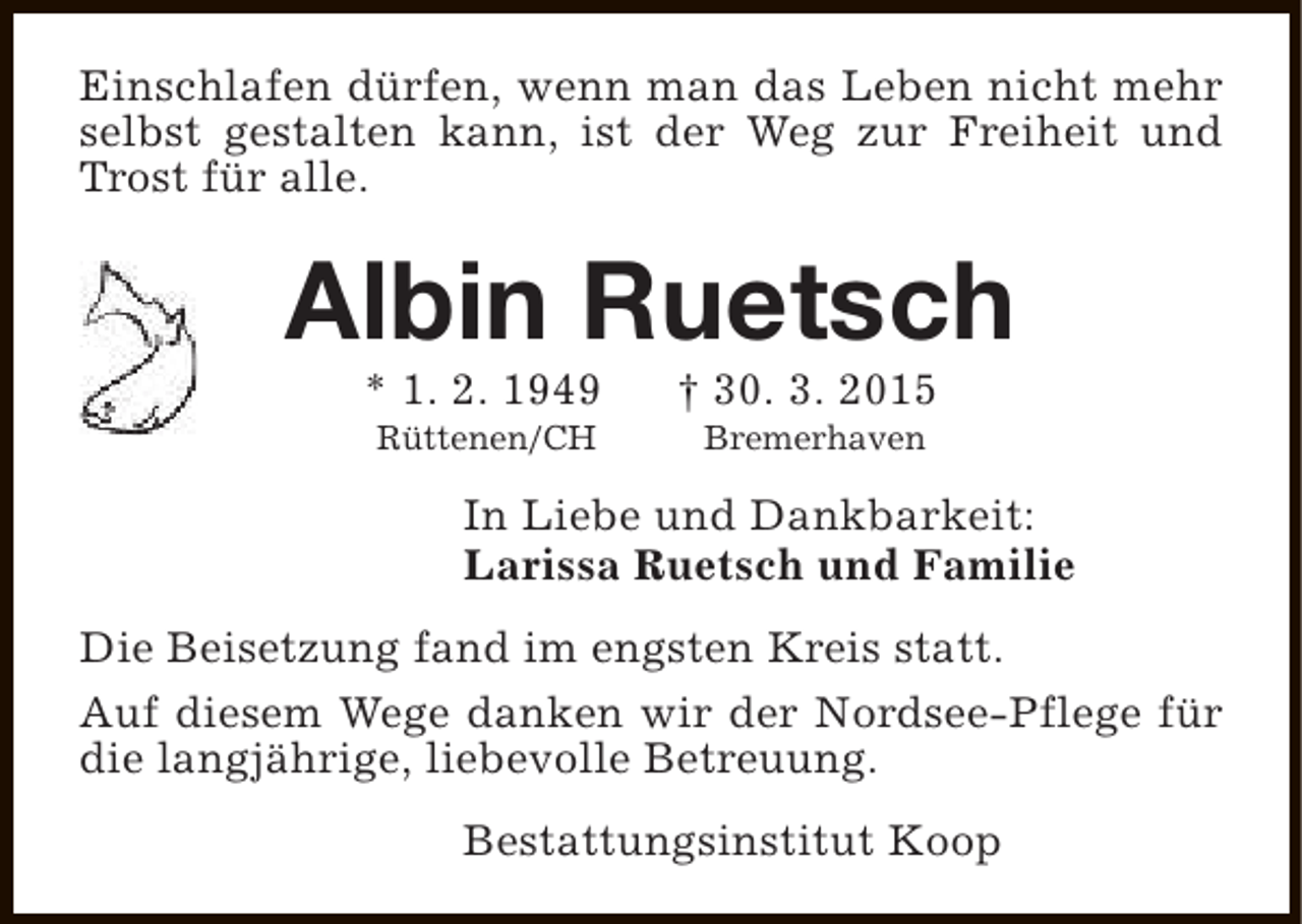 <p>Einschlafen dürfen, wenn man das Leben nicht mehr<br />selbst gestalten kann, ist der Weg zur Freiheit und<br />Trost für alle.</p><p>Albin Ruetsch<br />* 1. 2. 1949<br />Rüttenen/CH</p><p>† 30. 3. 2015<br />Bremerhaven</p><p>In Liebe und Dankbarkeit:<br />Larissa Ruetsch und Familie<br />Die Beisetzung fand im engsten Kreis statt.<br />Auf diesem Wege danken wir der Nordsee-Pflege für<br />die langjährige, liebevolle Betreuung.<br />Bestattungsinstitut Koop</p>
