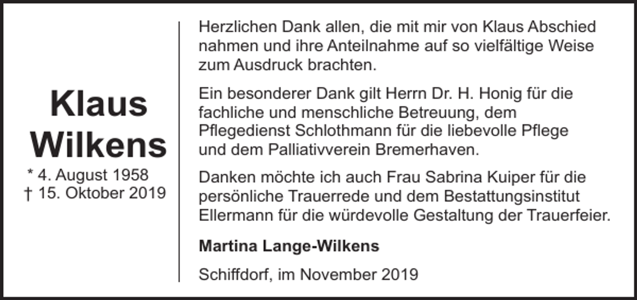 <p>Herzlichen Dank allen, die mit mir von Klaus Abschied<br />nahmen und ihre Anteilnahme auf so vielfältige Weise<br />zum Ausdruck brachten.</p><p>Klaus<br />Wilkens</p><p>* 4. August 1958<br />† 15. Oktober 2019</p><p>Ein besonderer Dank gilt Herrn Dr. H. Honig für die<br />fachliche und menschliche Betreuung, dem<br />Pflegedienst Schlothmann für die liebevolle Pflege<br />und dem Palliativverein Bremerhaven.<br />Danken möchte ich auch Frau Sabrina Kuiper für die<br />persönliche Trauerrede und dem Bestattungsinstitut<br />Ellermann für die würdevolle Gestaltung der Trauerfeier.<br />Martina Lange-Wilkens<br />Schiffdorf, im November 2019</p>