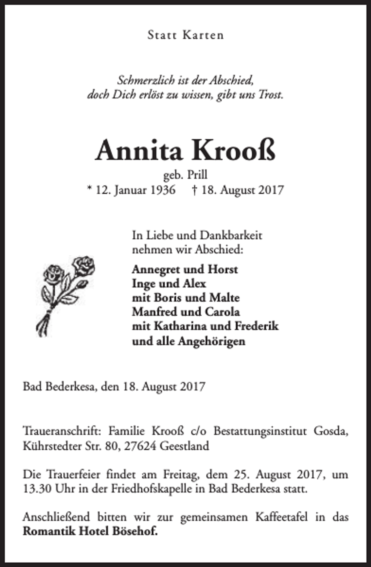 <p>St a t t K a r t e n<br />Schmerzlich ist der Abschied,<br />doch Dich erlöst zu wissen, gibt uns Trost.</p><p>Annita Krooß</p><p>geb. Prill<br />* 12. Januar 1936 † 18. August 2017<br />In Liebe und Dankbarkeit<br />nehmen wir Abschied:<br />Annegret und Horst<br />Inge und Alex<br />mit Boris und Malte<br />Manfred und Carola<br />mit Katharina und Frederik<br />und alle Angehörigen<br />Bad Bederkesa, den 18. August 2017<br />Traueranschrift: Familie Krooß c/o Bestattungsinstitut Gosda,<br />Kührstedter Str. 80, 27624 Geestland<br />Die Trauerfeier findet am Freitag, dem 25. August 2017, um<br />13.30 Uhr in der Friedhofskapelle in Bad Bederkesa statt.<br />Anschließend bitten wir zur gemeinsamen Kaffeetafel in das<br />Romantik Hotel Bösehof.</p>