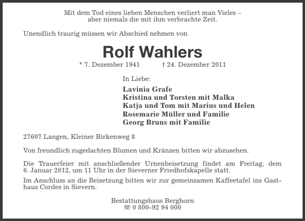 <p>Mit dem Tod eines lieben Menschen verliert man Vieles –<br />aber niemals die mit ihm verbrachte Zeit.<br />Unendlich traurig müssen wir Abschied nehmen von</p><p>Rolf Wahlers<br />* 7. Dezember 1941</p><p>† 24. Dezember 2011</p><p>In Liebe:</p><p>Lavinia Grafe<br />Kristina und Torsten mit Malka<br />Katja und Tom mit Marius und Helen<br />Rosemarie Müller und Familie<br />Georg Bruns mit Familie<br />27607 Langen, Kleiner Birkenweg 8<br />Von freundlich zugedachten Blumen und Kränzen bitten wir abzusehen.<br />Die Trauerfeier mit anschließender Urnenbeisetzung findet am Freitag, dem<br />6. Januar 2012, um 11 Uhr in der Sieverner Friedhofskapelle statt.<br />Im Anschluss an die Beisetzung bitten wir zur gemeinsamen Kaffeetafel ins Gasthaus Cordes in Sievern.<br />Bestattungshaus Berghorn<br />0 800-92 94 000</p>