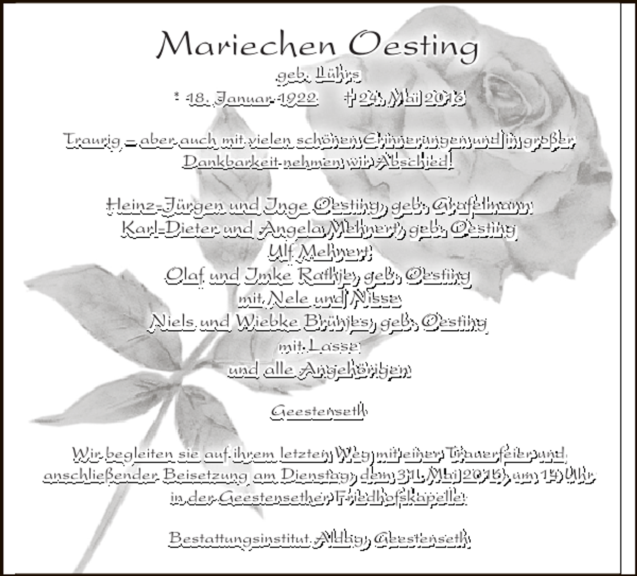 <p>Mariechen Oesting<br />geb. Lührs<br />* 18. Januar 1922<br />† 24. Mai 2016</p><p>Traurig – aber auch mit vielen schönen Erinnerungen und in großer<br />Dankbarkeit nehmen wir Abschied.</p><p>Heinz-Jürgen und Inge Oesting, geb. Grafelmann<br />Karl-Dieter und Angela Mehnert, geb. Oesting<br />Ulf Mehnert<br />Olaf und Imke Rathje, geb. Oesting<br />mit Nele und Nisse<br />Niels und Wiebke Brünjes, geb. Oesting<br />mit Lasse<br />und alle Angehörigen<br />Geestenseth<br />Wir begleiten sie auf ihrem letzten Weg mit einer Trauerfeier und<br />anschließender Beisetzung am Dienstag, dem 31. Mai 2016, um 14 Uhr<br />in der Geestensether Friedhofskapelle.<br />Bestattungsinstitut Aldag, Geestenseth</p>