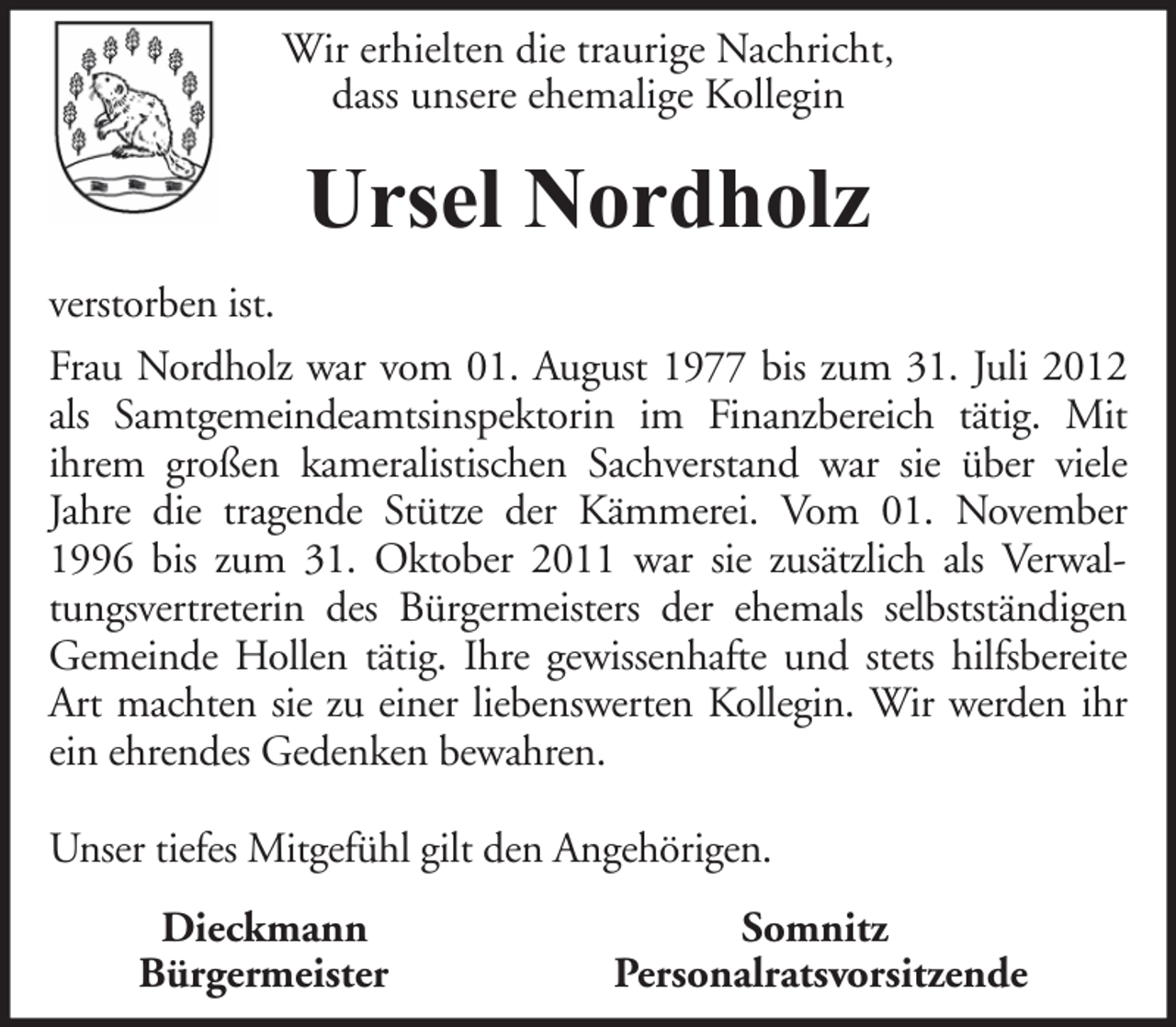 <p>Wir erhielten die traurige Nachricht,<br />dass unsere ehemalige Kollegin</p><p>Ursel Nordholz<br />verstorben ist.<br />Frau Nordholz war vom 01. August 1977 bis zum 31. Juli 2012<br />als Samtgemeindeamtsinspektorin im Finanzbereich tätig. Mit<br />ihrem großen kameralistischen Sachverstand war sie über viele<br />Jahre die tragende Stütze der Kämmerei. Vom 01. November<br />1996 bis zum 31. Oktober 2011 war sie zusätzlich als Verwaltungsvertreterin des Bürgermeisters der ehemals selbstständigen<br />Gemeinde Hollen tätig. Ihre gewissenhafte und stets hilfsbereite<br />Art machten sie zu einer liebenswerten Kollegin. Wir werden ihr<br />ein ehrendes Gedenken bewahren.<br />Unser tiefes Mitgefühl gilt den Angehörigen.<br />Dieckmann<br />Bürgermeister</p><p>Somnitz<br />Personalratsvorsitzende</p>