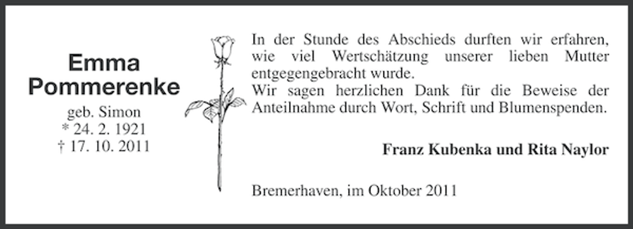 <p>Emma<br />Pommerenke<br />geb. Simon<br />* 24. 2. 1921<br />† 17. 10. 2011</p><p>In der Stunde des Abschieds durften wir erfahren,<br />wie viel Wertschätzung unserer lieben Mutter<br />entgegengebracht wurde.<br />Wir sagen herzlichen Dank für die Beweise der<br />Anteilnahme durch Wort, Schrift und Blumenspenden.<br />Franz Kubenka und Rita Naylor<br />Bremerhaven, im Oktober 2011</p>
