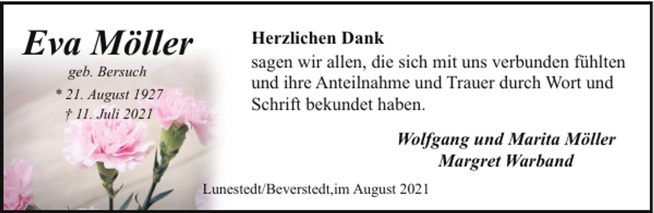 <p>Eva Möller<br />geb. Bersuch</p><p>* 21. August 1927<br />† 11. Juli 2021</p><p>Herzlichen Dank<br />sagen wir allen, die sich mit uns verbunden fühlten<br />und ihre Anteilnahme und Trauer durch Wort und<br />Schrift bekundet haben.<br />Wolfgang und Marita Möller<br />Margret Warband<br />Lunestedt/Beverstedt,im August 2021</p>