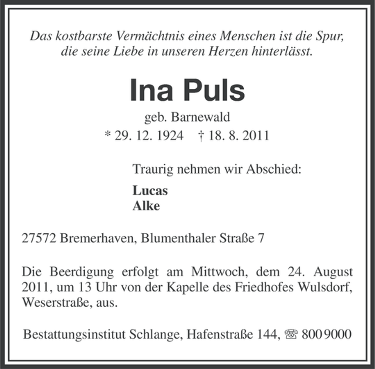 <p>Das kostbarste Vermächtnis eines Menschen ist die Spur,<br />die seine Liebe in unseren Herzen hinterlässt.</p>
<p>Ina Puls<br />geb. Barnewald<br />* 29. 12. 1924 † 18. 8. 2011<br />Traurig nehmen wir Abschied:<br />Lucas<br />Alke<br />27572 Bremerhaven, Blumenthaler Straße 7<br />Die Beerdigung erfolgt am Mittwoch, dem 24. August<br />2011, um 13 Uhr von der Kapelle des Friedhofes Wulsdorf,<br />Weserstraße, aus.<br />Bestattungsinstitut Schlange, Hafenstraße 144, 800 9000</p>