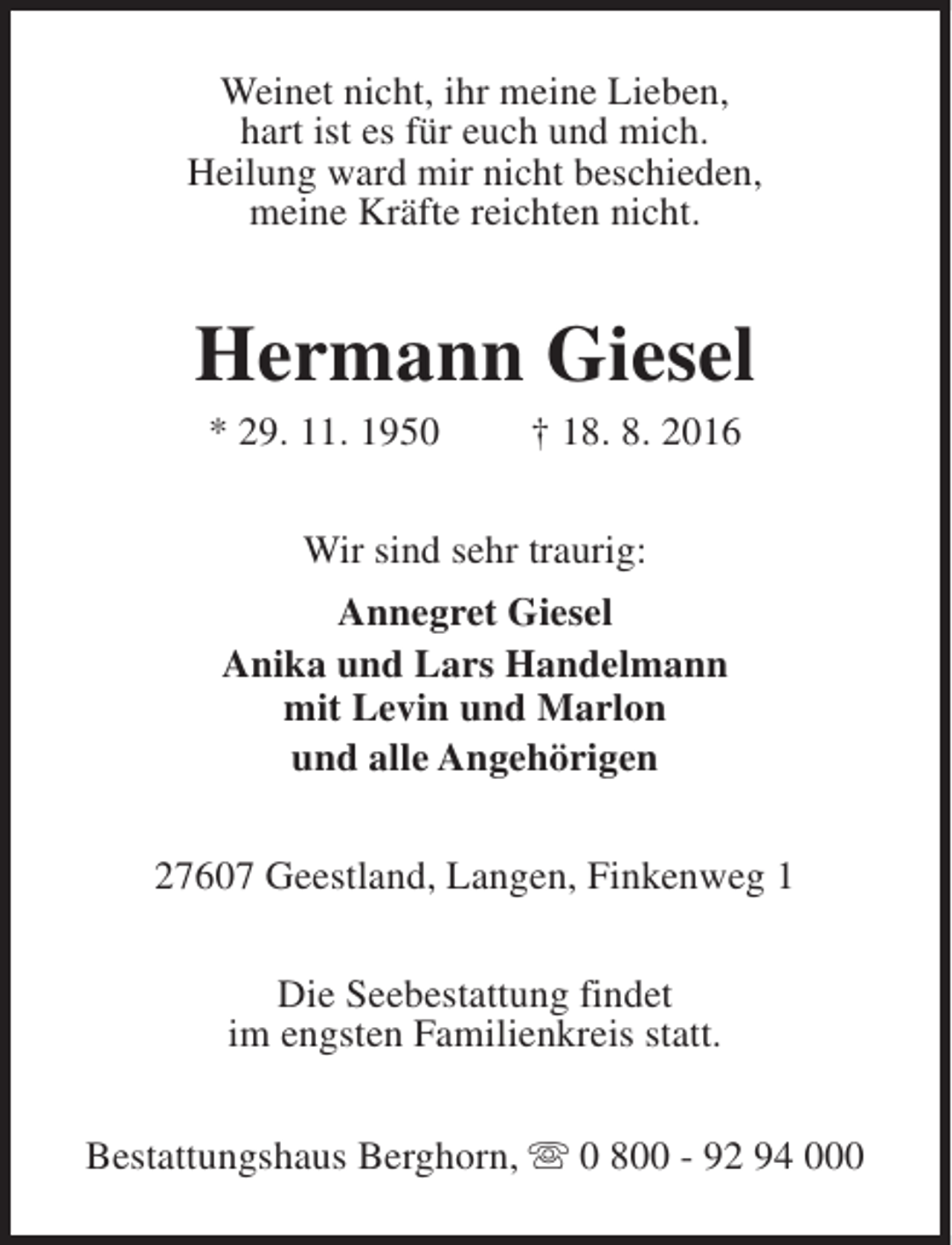 <p>Weinet nicht, ihr meine Lieben,<br />hart ist es für euch und mich.<br />Heilung ward mir nicht beschieden,<br />meine Kräfte reichten nicht.</p><p>Hermann Giesel<br />* 29. 11. 1950</p><p>† 18. 8. 2016</p><p>Wir sind sehr traurig:<br />Annegret Giesel<br />Anika und Lars Handelmann<br />mit Levin und Marlon<br />und alle Angehörigen<br />27607 Geestland, Langen, Finkenweg 1<br />Die Seebestattung findet<br />im engsten Familienkreis statt.<br />Bestattungshaus Berghorn, s 0 800 - 92 94 000</p>