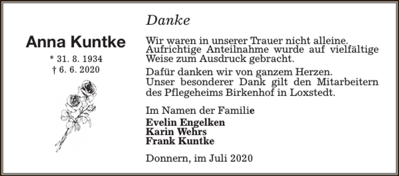 <p>Danke</p><p>Anna Kuntke<br />* 31. 8. 1934<br />† 6. 6. 2020</p><p>Wir waren in unserer Trauer nicht alleine.<br />Aufrichtige Anteilnahme wurde auf vielfältige<br />Weise zum Ausdruck gebracht.<br />Dafür danken wir von ganzem Herzen.<br />Unser besonderer Dank gilt den Mitarbeitern<br />des Pflegeheims Birkenhof in Loxstedt.<br />Im Namen der Familie<br />Evelin Engelken<br />Karin Wehrs<br />Frank Kuntke<br />Donnern, im Juli 2020</p>