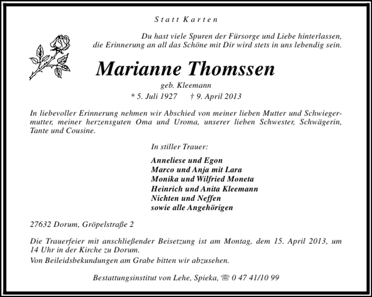 <p>Statt Karten<br />Du hast viele Spuren der Fürsorge und Liebe hinterlassen,<br />die Erinnerung an all das Schöne mit Dir wird stets in uns lebendig sein.</p><p>Marianne Thomssen<br />geb. Kleemann<br />* 5. Juli 1927<br />† 9. April 2013</p><p>In liebevoller Erinnerung nehmen wir Abschied von meiner lieben Mutter und Schwiegermutter, meiner herzensguten Oma und Uroma, unserer lieben Schwester, Schwägerin,<br />Tante und Cousine.<br />In stiller Trauer:<br />Anneliese und Egon<br />Marco und Anja mit Lara<br />Monika und Wilfried Moneta<br />Heinrich und Anita Kleemann<br />Nichten und Neffen<br />sowie alle Angehörigen<br />27632 Dorum, Gröpelstraße 2<br />Die Trauerfeier mit anschließender Beisetzung ist am Montag, dem 15. April 2013, um<br />14 Uhr in der Kirche zu Dorum.<br />Von Beileidsbekundungen am Grabe bitten wir abzusehen.<br />Bestattungsinstitut von Lehe, Spieka, s 0 47 41/10 99</p>