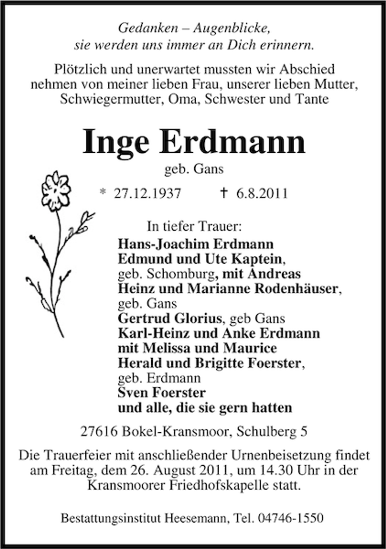 <p>Gedanken – Augenblicke,<br />sie werden uns immer an Dich erinnern.<br />Plötzlich und unerwartet mussten wir Abschied<br />nehmen von meiner lieben Frau, unserer lieben Mutter,<br />Schwiegermutter, Oma, Schwester und Tante</p><p>Inge Erdmann<br />geb. Gans<br />* 27.12.1937</p><p>6.8.2011</p><p>In tiefer Trauer:<br />Hans-Joachim Erdmann<br />Edmund und Ute Kaptein,<br />geb. Schomburg, mit Andreas<br />Heinz und Marianne Rodenhäuser,<br />geb. Gans<br />Gertrud Glorius, geb Gans<br />Karl-Heinz und Anke Erdmann<br />mit Melissa und Maurice<br />Herald und Brigitte Foerster,<br />geb. Erdmann<br />Sven Foerster<br />und alle, die sie gern hatten<br />27616 Bokel-Kransmoor, Schulberg 5<br />Die Trauerfeier mit anschließender Urnenbeisetzung findet<br />am Freitag, dem 26. August 2011, um 14.30 Uhr in der<br />Kransmoorer Friedhofskapelle statt.<br />Bestattungsinstitut Heesemann, Tel. 04746-1550</p>