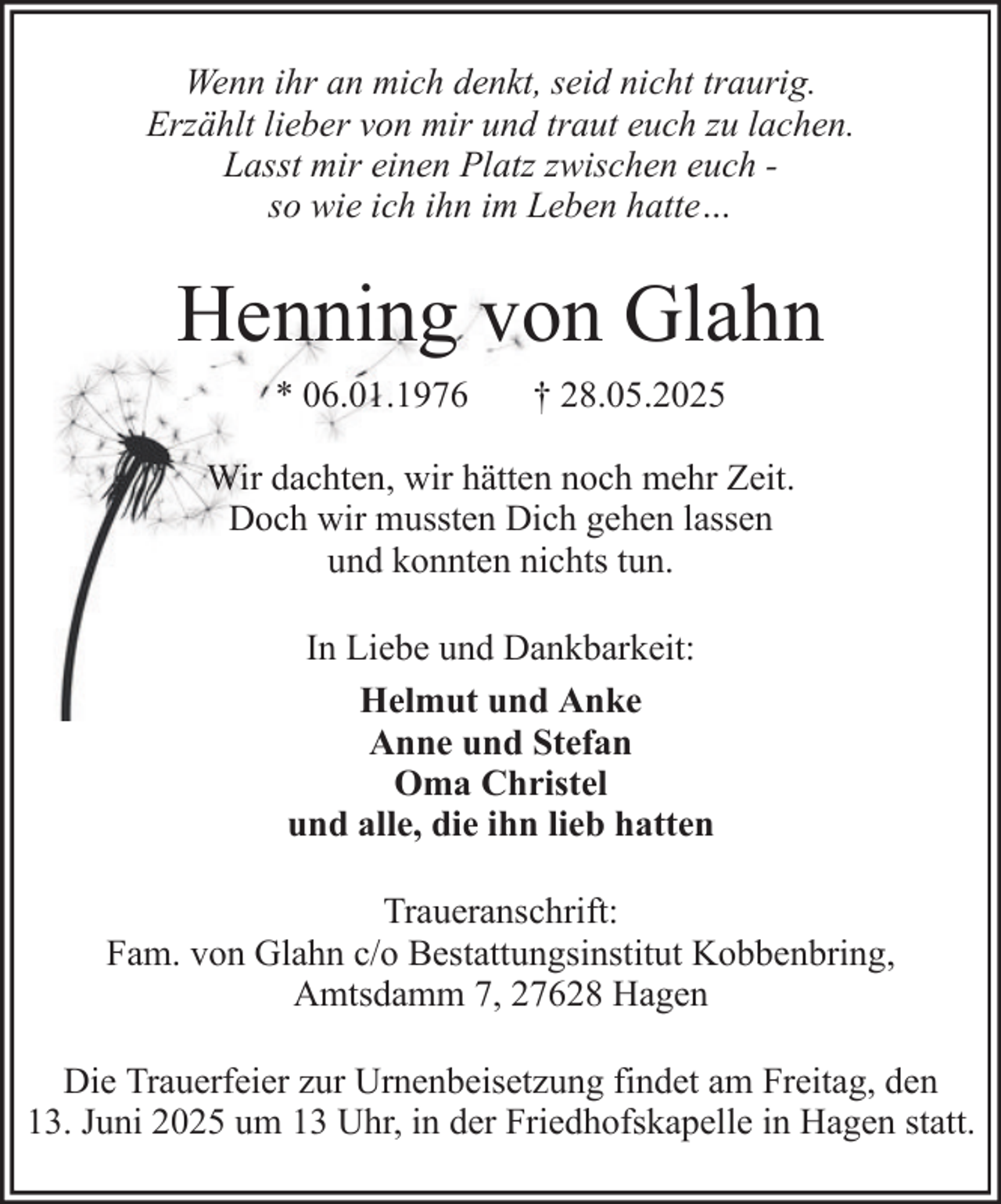 <p>Wenn ihr an mich denkt, seid nicht traurig.<br />Erzählt lieber von mir und traut euch zu lachen.<br />Lasst mir einen Platz zwischen euch so wie ich ihn im Leben hatte…</p><p>Henning von Glahn<br />* 06.01.1976</p><p>† 28.05.2025</p><p>Wir dachten, wir hätten noch mehr Zeit.<br />Doch wir mussten Dich gehen lassen<br />und konnten nichts tun.<br />In Liebe und Dankbarkeit:<br />Helmut und Anke<br />Anne und Stefan<br />Oma Christel<br />und alle, die ihn lieb hatten<br />Traueranschrift:<br />Fam. von Glahn c/o Bestattungsinstitut Kobbenbring,<br />Amtsdamm 7, 27628 Hagen<br />Die Trauerfeier zur Urnenbeisetzung findet am Freitag, den<br />13. Juni 2025 um 13 Uhr, in der Friedhofskapelle in Hagen statt.</p>