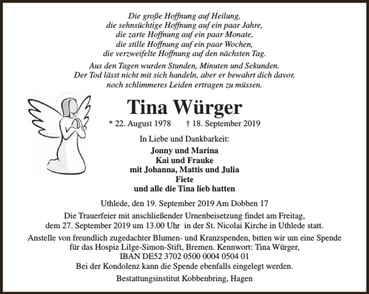 <p>Die große Hoffnung auf Heilung,<br />die sehnsüchtige Hoffnung auf ein paar Jahre,<br />die zarte Hoffnung auf ein paar Monate,<br />die stille Hoffnung auf ein paar Wochen,<br />die verzweifelte Hoffnung auf den nächsten Tag.<br />Aus den Tagen wurden Stunden, Minuten und Sekunden.<br />Der Tod lässt nicht mit sich handeln, aber er bewahrt dich davor,<br />noch schlimmeres Leiden ertragen zu müssen.</p><p>Tina Würger</p><p>* 22. August 1978</p><p>† 18. September 2019</p><p>In Liebe und Dankbarkeit:<br />Jonny und Marina<br />Kai und Frauke<br />mit Johanna, Mattis und Julia<br />Fiete<br />und alle die Tina lieb hatten<br />Uthlede, den 19. September 2019 Am Dobben 17<br />Die Trauerfeier mit anschließender Urnenbeisetzung findet am Freitag,<br />dem 27. September 2019 um 13.00 Uhr in der St. Nicolai Kirche in Uthlede statt.<br />Anstelle von freundlich zugedachter Blumen- und Kranzspenden, bitten wir um eine Spende<br />für das Hospiz Lilge-Simon-Stift, Bremen. Kennwort: Tina Würger,<br />IBAN DE52 3702 0504 0504 01<br />Bei der Kondolenz kann die Spende ebenfalls eingelegt werden.<br />Bestattungsinstitut Kobbenbring, Hagen</p>