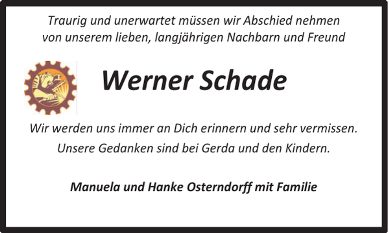 <p>Traurig und unerwartet müssen wir Abschied nehmen<br />von unserem lieben, langjährigen Nachbarn und Freund</p><p>Werner Schade<br />Wir werden uns immer an Dich erinnern und sehr vermissen.<br />Unsere Gedanken sind bei Gerda und den Kindern.<br />Manuela und Hanke Osterndorff mit Familie</p>