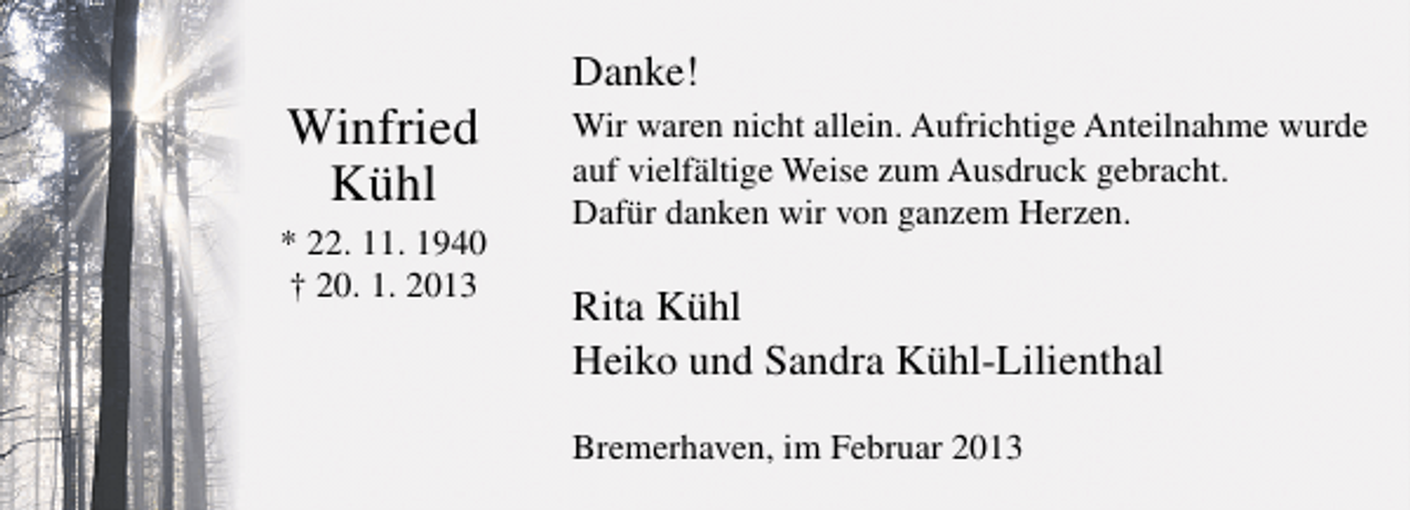 <p>Winfried<br />Kühl<br />* 22. 11. 1940<br />† 20. 1. 2013</p><p>Danke!<br />Wir waren nicht allein. Aufrichtige Anteilnahme wurde<br />auf vielfältige Weise zum Ausdruck gebracht.<br />Dafür danken wir von ganzem Herzen.</p><p>Rita Kühl<br />Heiko und Sandra Kühl-Lilienthal<br />Bremerhaven, im Februar 2013</p>