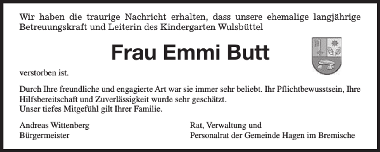 <p>Wir haben die traurige Nachricht erhalten, dass unsere ehemalige langjährige<br />Betreuungskraft und Leiterin des Kindergarten Wulsbüttel</p><p>Frau Emmi Butt<br />verstorben ist.<br />Durch Ihre freundliche und engagierte Art war sie immer sehr beliebt. Ihr Pflichtbewusstsein, Ihre<br />Hilfsbereitschaft und Zuverlässigkeit wurde sehr geschätzt.<br />Unser tiefes Mitgefühl gilt Ihrer Familie.<br />Andreas Wittenberg<br />Bürgermeister</p><p>Rat, Verwaltung und<br />Personalrat der Gemeinde Hagen im Bremische</p>