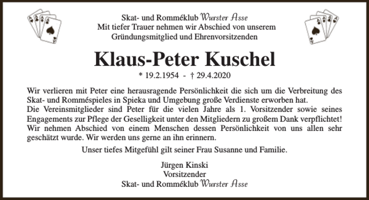 <p>Skat- und Romméklub Wurster Asse<br />Mit tiefer Trauer nehmen wir Abschied von unserem<br />Gründungsmitglied und Ehrenvorsitzenden</p><p>Klaus-Peter Kuschel<br />* 19.2.1954 - † 29.4.2020</p><p>Wir verlieren mit Peter eine herausragende Persönlichkeit die sich um die Verbreitung des<br />Skat- und Romméspieles in Spieka und Umgebung große Verdienste erworben hat.<br />Die Vereinsmitglieder sind Peter für die vielen Jahre als 1. Vorsitzender sowie seines<br />Engagements zur Pflege der Geselligkeit unter den Mitgliedern zu großem Dank verpflichtet!<br />Wir nehmen Abschied von einem Menschen dessen Persönlichkeit von uns allen sehr<br />geschätzt wurde. Wir werden uns gerne an ihn erinnern.<br />Unser tiefes Mitgefühl gilt seiner Frau Susanne und Familie.<br />Jürgen Kinski<br />Vorsitzender<br />Skat- und Romméklub Wurster</p><p>Asse</p>